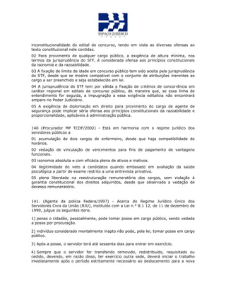 inconstitucionalidade do edital do concurso, tendo em vista as diversas ofensas ao
texto constitucional nele contidas.
02 Para provimento de qualquer cargo público, a exigência de altura mínima, nos
termos da jurisprudência do STF, é considerada ofensa aos princípios constitucionais
da isonomia e da razoabilidade.
03 A fixação de limite de idade em concurso público tem sido aceita pela jurisprudência
do STF, desde que se mostre compatível com o conjunto de atribuições inerentes ao
cargo a ser preenchido e seja estabelecido em lei.
04 A jurisprudência do STF tem por válida a fixação de critérios de concorrência em
caráter regional em editais de concurso público, de maneira que, se essa linha de
entendimento for seguida, a impugnação a essa exigência editalícia não encontrará
amparo no Poder Judiciário.
05 A exigência de diplomação em direito para provimento do cargo de agente de
segurança pode implicar séria ofensa aos princípios constitucionais da razoabilidade e
proporcionalidade, aplicáveis à administração pública.
140 (Procurador MP TCDF/2002) - Está em harmonia com o regime jurídico dos
servidores públicos a
01 acumulação de dois cargos de enfermeiro, desde que haja compatibilidade de
horários.
02 vedação de vinculação de vencimentos para fins de pagamento de vantagens
funcionais.
03 isonomia absoluta e com eficácia plena de ativos e inativos.
04 ilegitimidade do veto a candidatos quando embasado em avaliação da saúde
psicológica a partir de exame restrito a uma entrevista privativa.
05 plena liberdade na reestruturação remuneratória dos cargos, sem violação à
garantia constitucional dos direitos adquiridos, desde que observada a vedação de
decesso remuneratório.
141. (Agente da polícia Federa/1997) - Acerca do Regime Jurídico Único dos
Servidores Civis da União (RJU), instituído com a Lei n.° 8.1 12, de 11 de dezembro de
1990, julgue os seguintes itens.
1) penas o cidadão, pessoalmente, pode tomar posse em cargo público, sendo vedada
a posse por procuração.
2) indivíduo considerado mentalmente inapto não pode, pela lei, tomar posse em cargo
público.
3) Após a posse, o servidor terá até sessenta dias para entrar em exercício.
4) Sempre que o servidor for transferido removido, redistribuído, requisitado ou
cedido, devendo, em razão disso, ter exercício outra sede, deverá iniciar o trabalho
imediatamente após o período estritamente necessário ao deslocamento para a nova
 
