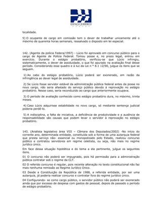 localidade.
5) O ocupante de cargo em comissão tem o dever de trabalhar unicamente até o
máximo de quarenta horas semanais, ressalvado o disposto em lei especial.
142. (Agente da polícia Federa/1997) - Lúcio foi aprovado em concurso público para o
cargo de Agente de Polícia Federal. Tomou posse e, no prazo legal, entrou em
exercício. Durante o estágio probatório, verificou-se que Lúcio infringiu,
sistematicamente, o dever de assiduidade, o que foi apurado na avaliação final desse
período. Considerando esse quadro e à luz da Lei n ° 8.1 12/90, julgue os itens que se
seguem.
1) Ao cabo do estágio probatório, Lúcio poderá ser exonerado, em razão da
infringência ao dever legal de assiduidade.
2) Se Lúcio fosse servidor estável da administração pública federal antes da posse no
novo cargo, não seria afastado do serviço público devido à reprovação no estágio
probatório. Nesse caso, seria reconduzido ao cargo que anteriormente ocupava.
3) O período de avaliação conhecido como estágio probatório dura, no máximo, trinta
meses.
4) Caso Lúcio adquirisse estabilidade no novo cargo, só mediante sentença judicial
poderia perdê-lo.
5) A indisciplina, a falta de iniciativa, a deficiência de produtividade e a ausência de
responsabilidade são causas que podem levar o servidor à reprovação no estágio
probatório.
143. (Analista legislativo àrea VIII – Câmara dos Deputados/2002) -No início do
corrente ano, determinada entidade, constituída sob a forma de uma autarquia federal
que presta serviço não- essencial ou monopolizado pelo Estado, realizou concurso
público e contratou servidores em regime celetista, ou seja, não mais no regime
jurídico único.
Em face dessa situação hipotética e do tema a ela pertinente, julgue os seguintes
itens.
01 O concurso não poderá ser impugnado, pois há permissão para a administração
pública contratar sob o regime da CLT.
02 O referido concurso é regular, pois recente alteração no texto constitucional não faz
mais nenhuma remissão ao Regime Jurídico Único.
03 Desde a Constituição da República de 1988, a referida entidade, por ser uma
autarquia, já poderia realizar concurso e contratar fora do regime jurídico único.
04 Configurando- se como cargo público, o servidor público não poderá ser exonerado
ainda que por excesso de despesa com gastos de pessoal, depois de passado o período
de estágio probatório.
 