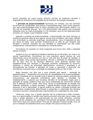 seriam atendidas por quem tivesse atributos normais de prudência, sensatez e
disposição de acatamento às finalidades da lei atributiva da discrição manejada”.
O princípio da proporcionalidade representa, em verdade, uma das vertentes
do princípio da razoabilidade. Isso porque a razoabilidade exige, entre outros aspectos,
que haja proporcionalidade entre os meios utilizados pelo administrador público e os
fins que ele pretende alcançar. Se o ato administrativo não guarda uma proporção
adequada entre os meios empregados e o fim almejado, será um ato desproporcional,
excessivo em relação a essa finalidade visada.
Segundo o princípio da proporcionalidade, a Administração não deve restringir os
direitos do particular além do que caberia, do que seria necessário, pois impor medidas
com intensidade ou extensão supérfluas, desnecessárias, induz à ilegalidade do ato,
por abuso de poder. Esse princípio fundamenta-se na idéia de que ninguém está
obrigado a suportar restrições em sua liberdade ou propriedade que não sejam
indispensáveis, imprescindíveis à satisfação do interesse público.
Formulemos um exemplo um tanto exagerado para tornar bem nítida a aplicação
desses princípios.
Imagine-se que um agente da Vigilância Sanitária de um Município, em visita a um
grande supermercado, encontrasse em uma prateleira alguns pacotes de uma
determinada marca de biscoitos uns dois ou três dias fora do prazo de validade. O
agente, então, como sanção administrativa, decreta a interdição do estabelecimento
por 15 dias. Uma lei do Município determina como possíveis sanções para
estabelecimentos que ofereçam à população alimentos inadequados ao consumo,
aplicáveis a critério da autoridade administrativa, conforme a gravidade e as
conseqüências da infração, a aplicação de multa, a apreensão e destruição das
mercadorias impróprias e/ou a interdição do estabelecimento por até 15 dias.
Neste exemplo, fica claro que o meio utilizado pelo agente – interdição do
estabelecimento – desatendeu aos princípios da razoabilidade e da proporcionalidade.
Embora a finalidade de sua atuação fosse a defesa do interesse público (proteção dos
consumidores), ele possuísse competência para decretar a interdição do
estabelecimento e supondo que houvesse atendido às formalidades legais para a
aplicação da sanção, podemos dizer que houve inadequação do instrumento utilizado
para a obtenção do fim visado. Além disso, dentre as possibilidades de atuação que
poderiam apresentar o mesmo resultado, o agente escolheu aquela mais gravosa ao
particular e até à coletividade. O agente poderia ter obtido a desejada proteção dos
consumidores simplesmente determinando a apreensão e a destruição dos biscoitos
vencidos e punindo o responsável pelo supermercado com a aplicação de uma multa.
Verifica-se, ainda, que a sanção aplicada não foi proporcional à falta cometida.
Ora, se o agente aplicou a sanção mais rigorosa prevista na lei pelo motivo citado, qual
seria a sanção aplicável a um supermercado em que muitos alimentos, incluindo
peixes, carnes, enlatados etc. estivessem francamente estragados, oferecendo muito
mais sérios riscos aos consumidores? Teria que ser aplicada a mesma sanção, uma vez
que a interdição do estabelecimento era a sanção mais grave prevista na lei.
 