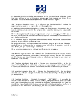 05 O regime estatutário atende peculiaridades de um vínculo no qual estão em causa
interesses públicos e não só interesses laborais, por isso aqueles que desenvolvem
atividades exclusivas do Estado só podem ser recrutados nesse regime.
144. (Analista legislativo àrea VIII – Câmara dos Deputados/2002) -Julgue os
seguintes itens, relativos ao regime dos servidores públicos.
01 O vínculo dos agentes políticos com o Estado não é de natureza profissional, pois o
que os qualifica para o exercício das funções não é a aptidão técnica, mas a qualidade
de cidadão.
02 Servidores públicos são os que, integrados em cargos ou empregos, mantêm com o
Estado e com as pessoas jurídicas de direito público da administração indireta vínculos
de trabalho profissional.
03 As empresas públicas adotam necessariamente o regime trabalhista, havendo nelas
somente cargos públicos, e não empregos.
04 Quanto à natureza jurídica dos cargos e empregos públicos tem- se que, naqueles,
estatutários, as vantagens não se incorporam ao patrimônio do servidor, como é o
caso destes, em que ocorre relação contratual.
05 As garantias dos servidores estatutários não coibem a corrupção.
QUESTÃO 55
145 (Analista legislativo àrea VIII – Câmara dos Deputados/2002) - O servidor público
civil é a pessoa legalmente investida em cargo público, que por sua vez é o conjunto
de atribuições e responsabilidades previstas na estrutura organizacional que devem ser
cometidas a um servidor.
146 (Analista legislativo àrea VIII – Câmara dos Deputados/2002) - A lei de
responsabilidade fiscal, ao estabelecer um prazo para que seja gradualmente eliminado
o excesso de despesa com pessoal, elimina a estabilidade na administração pública.
147 (Analista legislativo àrea VIII – Câmara dos Deputados/2002) - Os servidores
estáveis que perderem o cargo em razão das normas de contenção de despesa farão
jus a indenização.
148 (Analista Judiciário – Atividade Processual – TJDFT/2003) - A apuração de
irregularidades no serviço público terá de ser feita, obrigatoriamente, pela autoridade
que tomar conhecimento do fato e deverá ser realizada imediatamente, por meio de
sindicância, inquérito administrativo ou processo administrativo disciplinar, conforme a
gravidade do fato mensurada pela aplicação, em tese, da penalidade cabível.
Gabarito:
 