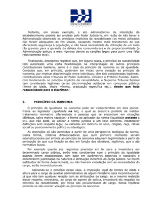 Portanto, em nosso exemplo, o ato administrativo de interdição do
estabelecimento poderia ser anulado pelo Poder Judiciário, em razão de não haver a
Administração observado os princípios implícitos da razoabilidade (os meios utilizados
não foram adequados ao fim visado, causando mesmo mais transtornos do que
oferecendo segurança à população, e não havia necessidade da utilização de um meio
tão gravoso para a garantia da defesa dos consumidores) e da proporcionalidade (a
Administração aplicou a mais rigorosa dentre as sanções legais para punir uma falta
relativamente leve).
Finalizando, desejamos registrar que, em alguns casos, o princípio da razoabilidade
tem autorizado uma certa flexibilização na interpretação de outros princípios
constitucionais basilares, como é o caso do princípio da isonomia ou da igualdade.
Condutas que, em princípio, poderiam ser vistas como violação ao princípio da
isonomia, por implicar discriminação entre indivíduos, têm sido consideradas legítimas,
constitucionais pelos tribunais do Poder Judiciário, inclusive o Pretório Excelso. Assim,
com fundamento no princípio implícito da razoabilidade, o Supremo Tribunal Federal
tem considerado legítimas certas discriminações adotadas em concursos públicos
(limite de idade, altura mínima, graduação específica etc.), desde que haja
razoabilidade para o discrímen.”
9. PRINCÍPIO DA ISONOMIA
O princípio da igualdade ou isonomia pode ser compreendido em dois planos:
frente ao legislador (igualdade na lei), o qual se encontra proibido de instituir
tratamento normativo diferenciado a pessoas que se encontram em situações
idênticas, salvo motivo razoável; e frente ao aplicador da norma (igualdade perante a
lei), que não pode, ao aplicar a norma jurídica a um caso concreto, estabelecer
distinções sem respaldo legal, ou calcadas em motivos de sexo, religião, raça, classe
social ou posicionamento político ou ideológico.
As distinções só são admitidas a partir de uma perspectiva teológica da norma.
Desta forma, critérios diferenciadores que num primeiro momento seriam
inconstitucionais por afronta ao princípio da isonomia adquirem legitimidade a partir da
percepção de que sua fixação se deu em função dos objetivos, legítimos, que o ato
normativo busca.
Por exemplo quanto aos requisitos previstos em lei para a investidura em
determinado cargo público, serão eles condizentes com o princípio da igualdade
quando forem estabelecidos com base em parâmetros objetivos e razoáveis e
encontrarem justificação na natureza e atribuição inerentes ao cargo público. Se forem
instituídos de forma desarrazoada, ou não tiverem vinculação com as necessidades do
cargo, serão inconstitucionais.
Aplicando-se o princípio nesse caso, a imposição legal de limites de idade e
altura para o cargo de auxiliar administrativo de algum Ministério será inconstitucional,
já que não tem qualquer relação com as atribuições do cargo; se a mesma restrição
disser respeito, entretanto, ao cargo de agente de polícia, encontrará ela respaldo no
princípio da razoabilidade, por força das peculiaridades do cargo. Nessa hipótese
entende-se não ocorrer violação ao princípio da isonomia.
 