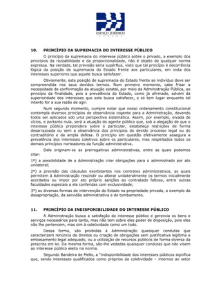 10. PRINCÍPIO DA SUPREMACIA DO INTERESSE PÚBLICO
O princípio da supremacia do interesse público sobre o privado, a exemplo dos
princípios da razoabilidade e da proporcionalidade, não é objeto de qualquer norma
expressa. Na verdade, tal previsão seria supérflua, visto que tal princípio é decorrência
lógica da posição de supremacia do Estado frente aos particulares, em vista dos
interesses superiores que aquele busca satisfazer.
Obviamente, esta posição de supremacia do Estado frente ao indivíduo deve ser
compreendida nos seus devidos termos. Num primeiro momento, cabe frisar a
necessidade de conformação da atuação estatal, por meio da Administração Pública, ao
princípio da finalidade, pois a prevalência do Estado, como já afirmado, advém da
superioridade dos interesses que este busca satisfazer, e só tem lugar enquanto tal
intento for a sua razão de agir.
Num segundo momento, cumpre notar que nosso ordenamento constitucional
contempla diversos princípios de observância cogente para a Administração, devendo
todos ser aplicados sob uma perspectiva sistemática. Assim, por exemplo, eivada de
vícios, e portanto nula, será a atuação do agente público que, sob a alegação de que o
interesse público prepondera sobre o particular, estabeleça restrições de forma
desarrazoada ou sem a observância dos princípios do devido processo legal ou do
contraditório e da ampla defesa. O princípio em questão efetivamente assegura a
prevalência dos interesses coletivos sobre os particulares, mas respeitados todos os
demais princípios norteadores da função administrativa.
Dele originam-se as prerrogativas administrativas, entre as quais podemos
citar:
1º) a possibilidade de a Administração criar obrigações para o administrado por ato
unilateral;
2º) a previsão das cláusulas exorbitantes nos contratos administrativos, as quais
permitem à Administração rescindir ou alterar unilateralmente os termos inicialmente
acordados ou impor por ato próprio sanções ao contratado faltoso, entre outras
faculdades especiais a ela conferidas com exclusividade;
3º) as diversas formas de intervenção do Estado na propriedade privada, a exemplo da
desapropriação, da servidão administrativa e do tombamento.
11. PRINCÍPIO DA INDISPONIBILIDADE DO INTERESSE PÚBLICO
A Administração busca a satisfação do interesse público e gerencia os bens e
serviços necessários para tanto, mas não tem sobre eles poder de disposição, pois eles
não lhe pertencem, mas sim à coletividade como um todo.
Dessa forma, são proibidas à Administração quaisquer condutas que
caracterizem renúncia de direitos ou criação de obrigações sem justificativa legítima e
embasamento legal adequado, ou a utilização de recursos públicos de forma diversa da
prescrita em lei. Da mesma forma, são-lhe vedadas quaisquer condutas que não visem
ao interesse público eleito na norma.
Segundo Bandeira de Mello, a “indisponibilidade dos interesses públicos significa
que, sendo interesses qualificados como próprios da coletividade – internos ao setor
 