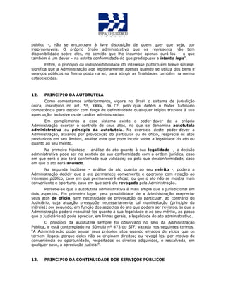 público -, não se encontram à livre disposição de quem quer que seja, por
inapropriáveis. O próprio órgão administrativo que os representa não tem
disponibilidade sobre eles, no sentido que lhe incumbe apenas curá-los – o que
também é um dever – na estrita conformidade do que predispuser a intentio legis”.
Enfim, o princípio da indisponibibilidade do interesse público,em breve síntese,
significa que a Administração age legitimamente apenas quando se utiliza dos bens e
serviços públicos na forma posta na lei, para atingir as finalidades também na norma
estabelecidas.
12. PRINCÍPIO DA AUTOTUTELA
Como comentamos anteriormente, vigora no Brasil o sistema de jurisdição
única, insculpido no art. 5º, XXXV, da CF, pelo qual detém o Poder Judiciário
competência para decidir com força de definitividade quaisquer litígios trazidos à sua
apreciação, inclusive os de caráter administrativo.
Em complemento a esse sistema existe o poder-dever de a própria
Administração exercer o controle de seus atos, no que se denomina autotutela
administrativa ou princípio da autotutela. No exercício deste poder-dever a
Administração, atuando por provocação do particular ou de ofício, reaprecia os atos
produzidos em seu âmbito, análise esta que pode incidir sobre a legalidade do ato ou
quanto ao seu mérito.
Na primeira hipótese – análise do ato quanto à sua legalidade -, a decisão
administrativa pode ser no sentido de sua conformidade com a ordem jurídica, caso
em que será o ato terá confirmada sua validade; ou pela sua desconformidade, caso
em que o ato será anulado.
Na segunda hipótese – análise do ato quanto ao seu mérito -, poderá a
Administração decidir que o ato permanece conveniente e oportuno com relação ao
interesse público, caso em que permanecerá eficaz; ou que o ato não se mostra mais
conveniente e oportuno, caso em que será ele revogado pela Administração.
Percebe-se que a autotutela administrativa é mais ampla que a jurisdicional em
dois aspectos. Em primeiro lugar, pela possibilidade de a Administração reapreciar
seus atos de ofício, sem necessidade de provocação do particular, ao contrário do
Judiciário, cuja atuação pressupõe necessariamente tal manifestação (princípio da
inércia); por segundo, em função dos aspectos do ato que podem ser revistos, já que a
Administração poderá reanálisá-los quanto à sua legalidade e ao seu mérito, ao passo
que o Judiciário só pode apreciar, em linhas gerais, a legalidade do ato administrativo.
O princípio da autotutela sempre foi observado no seio da Administração
Pública, e está contemplado na Súmula nº 473 do STF, vazada nos seguintes termos:
“A Administração pode anular seus próprios atos quando eivados de vícios que os
tornem ilegais, porque deles não se originam direitos; ou revogá-los, por motivo de
conveniência ou oportunidade, respeitados os direitos adquiridos, e ressalvada, em
qualquer caso, a apreciação judicial”.
13. PRINCÍPIO DA CONTINUIDADE DOS SERVIÇOS PÚBLICOS
 