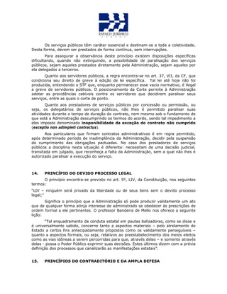 Os serviços públicos têm caráter essencial e destinam-se a toda a coletividade.
Desta forma, devem ser prestados de forma contínua, sem interrupções.
Para assegurar a observância deste princípio existem disposições específicas
dificultando, quando não extinguindo, a possibilidade de paralisação dos serviços
públicos, sejam aqueles prestados diretamente pela Administração, sejam aqueles por
ela delegados a terceiros.
Quanto aos servidores públicos, a regra encontra-se no art. 37, VII, da CF, que
condiciona seu direito de greve à edição de lei específica. Tal lei até hoje não foi
produzida, entendendo o STF que, enquanto permanecer esse vazio normativo, é ilegal
a greve de servidores públicos. O posicionamento da Corte permite à Administração
adotar as providências cabíveis contra os servidores que decidirem paralisar seus
serviços, entre as quais o corte de ponto.
Quanto aos prestadores de serviços públicos por concessão ou permissão, ou
seja, os delegatários de serviços públicos, não lhes é permitido paralisar suas
atividades durante o tempo de duração do contrato, nem mesmo sob o fundamento de
que está a Administração descumprindo os termos do acordo, sendo tal impedimento a
eles imposto denominado inoponibilidade da exceção do contrato não cumprido
(exceptio non adimpleti contractus).
Aos particulares que firmam contratos administrativos é em regra permitido,
após determinado período de inadimplência da Administração, decidir pela suspensão
do cumprimento das obrigações pactuadas. No caso dos prestadores de serviços
públicos a disciplina nesta situação é diferente: necessitam de uma decisão judicial,
transitada em julgado, que reconheça a falta da Administração, sem a qual não lhes é
autorizado paralisar a execução do serviço.
14. PRINCÍPIO DO DEVIDO PROCESSO LEGAL
O princípio encontra-se previsto no art. 5º, LIV, da Constituição, nos seguintes
termos:
“LIV – ninguém será privado da liberdade ou de seus bens sem o devido processo
legal;”
Significa o princípio que a Administração só pode produzir validamente um ato
que de qualquer forma atinja interesse de administrado se obedecer às prescrições de
ordem formal a ele pertinentes. O professor Bandeira de Mello nos oferece a seguinte
lição:
“Tal enquadramento da conduta estatal em pautas balizadoras, como se disse e
é universalmente sabido, concerne tanto a aspectos materiais – pelo atrelamento do
Estado a certos fins antecipadamente propostos como os validamente perseguíveis –
quanto a aspectos formais, ou seja, relativos ao preestabelecimento dos meios eleitos
como as vias idôneas a serem percorridas para que, através delas – e somente através
delas - possa o Poder Público exprimir suas decisões. Estes últimos dizem com a prévia
definição dos processos que canalizarão as manifestações estatais”.
15. PRINCÍPIOS DO CONTRADITÓRIO E DA AMPLA DEFESA
 