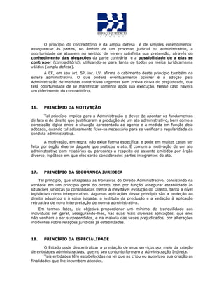 O princípio do contraditório e da ampla defesa é de simples entendimento:
assegura-se às partes, no âmbito de um processo judicial ou administrativo, a
oportunidade de atuarem no sentido de verem satisfeita sua pretensão, através do
conhecimento das alegações da parte contrária e a possibilidade de a elas se
contrapor (contraditório), utilizando-se para tanto de todos os meios juridicamente
válidos (ampla defesa).
A CF, em seu art. 5º, inc. LV, afirma o cabimento deste princípio também na
esfera administrativa. O que poderá eventualmente ocorrer é a adoção pela
Administração de medidas constritivas urgentes sem prévia oitiva do prejudicado, que
terá oportunidade de se manifestar somente após sua execução. Nesse caso haverá
um diferimento do contraditório.
16. PRINCÍPIO DA MOTIVAÇÃO
Tal princípio implica para a Administração o dever de apontar os fundamentos
de fato e de direito que justificaram a produção de um ato administrativo, bem como a
correlação lógica entre a situação apresentada ao agente e a medida em função dela
adotada, quando tal aclaramento fizer-se necessário para se verificar a regularidade da
conduta administrativa.
A motivação, em regra, não exige forma específica, e pode em muitos casos ser
feita por órgão diverso daquele que praticou o ato. É comum a motivação de um ato
administrativo com relatórios ou pareceres a respeito do assunto emitidos por órgão
diverso, hipótese em que eles serão considerados partes integrantes do ato.
17. PRINCÍPIO DA SEGURANÇA JURÍDICA
Tal princípio, que ultrapassa as fronteiras do Direito Administrativo, consistindo na
verdade em um princípio geral do direito, tem por função assegurar estabilidade às
situações jurídicas já consolidadas frente à inevitável evolução do Direito, tanto a nível
legislativo como interpretativo. Algumas aplicações desse princípio são a proteção ao
direito adquirido e à coisa julgada, o instituto da preclusão e a vedação à aplicação
retroativa de nova interpretação de norma administrativa.
Em termos latos, ele objetiva proporcionar um mínimo de tranquilidade aos
indivíduos em geral, assegurando-lhes, nas suas mais diversas aplicações, que eles
não venham a ser surpreendidos, e na maioria das vezes prejudicados, por alterações
incidentes sobre relações jurídicas já estabilizadas.
18. PRINCÍPIO DA ESPECIALIDADE
O Estado pode descentralizar a prestação de seus serviços por meio da criação
de entidades administrativas, que no seu conjunto formam a Administração Indireta.
Tais entidades têm estabelecidas na lei que as criou ou autorizou sua criação as
finalidades que lhe incumbem atender.
 