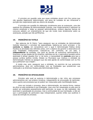 O princípio em questão veda que essas entidades atuem com fins outros que
não aqueles legalmente determinados, sob pena de nulidade do ato infracional e
punição dos responsáveis pelo seu desvio de atuação.
O princípio em questão foi elaborado inicialmente para as autarquias, uma das
espécies de entidades da Administratação Indireta, mas modernamente é aplicável na
mesma amplitude a todas as pessoas administrativas, embora algumas bancas de
concurso adotem um entendimento de que ele incide mais diretamente sobre as
autarquias, posição que não perfilhamos.
19. PRINCÍPIO DA TUTELA
Nas palavras de Di Pietro, “para assegurar que as entidades da Administração
Indireta observem o princípio da especialidade, elaborou-se outro princípio: o do
controle ou tutela, em consonância com o qual A Administração Pública direta
fiscaliza as atividades dos referidos entes, com o objetivo de garantir a observância de
suas finalidades institucionais. Colocam-se, em confronto, de um lado, a
independência da entidade, que goza de parcela de autonomia administrativa e
financeira, já que dispõe de fins próprios, definidos em lei, e patrimônio também prório
destinado a atingir aqueles fins; e, de outro, a necessidade de controle para que a
pessoa jurídica política (União, Estado ou Município) que instituiu a entidade da
Administração Indireta se assegure que ela está agindo de conformidade com os fins
que justificaram sua criação”.
A tutela visa, pois, assegurar que a entidade, no exercício de sua autonomia
administrativa, atue em conformidade com as finalidades que presidiriram sua
instituição e as diretrizes fixadas pela Administração Direta.
20. PRINCÍPIO DA OFICIALIDADE
Princípio pelo qual se autoriza à Administração a dar início aos processos
administrativos por sua própria iniciativa, independente de provocação do particular,
salvo quanto aos processos que só podem ser instaurados pela manifestação deste.
Uma vez iniciado o processo, deve a Administração, da mesma forma, realizar
de ofício os atos tendentes à sua finalização, mais uma vez ressalvados os atos que só
podem ser praticados pessoalmente pelo particular, os quais, se não realizados, não
acarretam a paralisação do processo, mas a continuidade de sua tramitação, a não ser
que a participação do particulare seja indispensável, quando então sua ausência é
causa da extinção do processo.
 