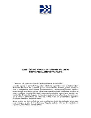 QUESTÕES DE PROVAS ANTERIORES DO CESPE
PRINCÍPIOS ADMINISTRATIVOS
1. (AGENTE DA PF/2000) Considere a seguinte situação hipotética.
Augusto, agente de polícia federal, esteve lotado na superintendência sediada em Belo
Horizonte- MG até o dia 2/7/2000, quando foi transferido, de ofício, para o estado do
Acre. O delegado de polícia federal que determinou a transferência justificou a prática
do ato sob os argumentos de que havia imperiosa necessidade de deslocar um policial
para a região da fronteira, bem assim que era discricionária a escolha do agente a ser
transferido. Entretanto, Augusto tinha provas documentais suficientes, demonstrando
que o delegado o transferira em retaliação ao fato de ele ter questionado a legalidade
de ordens emanadas daquele superior.
Nesse caso, o ato de transferência seria inválido por desvio de finalidade, sendo que,
para impugnar o ato de transferência, Augusto poderia valer-se de mandado de
segurança, mas não de habeas corpus.
 