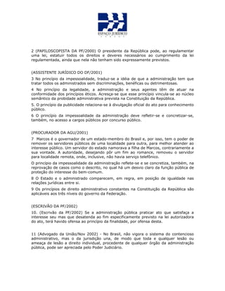 2 (PAPILOSCOPISTA DA PF/2000) O presidente da República pode, ao regulamentar
uma lei, estatuir todos os direitos e deveres necessários ao cumprimento da lei
regulamentada, ainda que nela não tenham sido expressamente previstos.
(ASSISTENTE JURÍDICO DO DF/2001)
3 No princípio da impessoalidade, traduz-se a idéia de que a administração tem que
tratar todos os administrados sem discriminações, benéficas ou detrimentosas.
4 No princípio da legalidade, a administração e seus agentes têm de atuar na
conformidade dos princípios éticos. Acresça-se que esse princípio vincula-se ao núcleo
semântico da probidade administrativa prevista na Constituição da República.
5. O princípio da publicidade relaciona-se à divulgação oficial do ato para conhecimento
público.
6 O princípio da impessoalidade da administração deve refletir-se e concretizar-se,
também, no acesso a cargos públicos por concurso público.
(PROCURADOR DA AGU/2001)
7 Marcos é o governador de um estado-membro do Brasil e, por isso, tem o poder de
remover os servidores públicos de uma localidade para outra, para melhor atender ao
interesse público. Um servidor do estado namorava a filha de Marcos, contrariamente a
sua vontade. A autoridade, desejando pôr um fim ao romance, removeu o servidor
para localidade remota, onde, inclusive, não havia serviço telefônico.
O princípio da impessoalidade da administração reflete-se e se concretiza, também, na
reprovação de casos como o descrito, no qual há um desvio claro da função pública de
proteção do interesse do bem-comum.
8 O Estado e o administrado comparecem, em regra, em posição de igualdade nas
relações jurídicas entre si.
9 Os princípios de direito administrativo constantes na Constituição da República são
aplicáveis aos três níveis do governo da Federação.
(ESCRIVÃO DA PF/2002)
10. (Escrivão da PF/2002) Se a administração pública praticar ato que satisfaça a
interesse seu mas que desatenda ao fim especificamente previsto na lei autorizadora
do ato, terá havido ofensa ao princípio da finalidade, por ofensa desta.
11 (Advogado da União/Nov 2002) - No Brasil, não vigora o sistema do contencioso
administrativo, mas o da jurisdição una, de modo que toda e qualquer lesão ou
ameaça de lesão a direito individual, procedente de qualquer órgão da administração
pública, pode ser apreciada pelo Poder Judiciário.
 