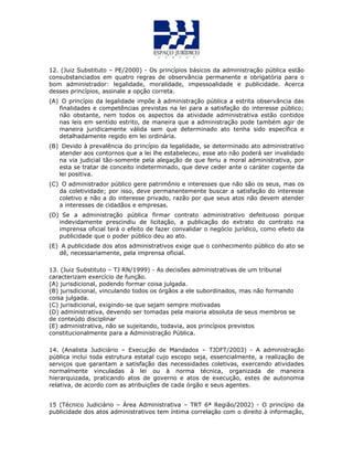 12. (Juiz Substituto – PE/2000) - Os princípios básicos da administração pública estão
consubstanciados em quatro regras de observância permanente e obrigatória para o
bom administrador: legalidade, moralidade, impessoalidade e publicidade. Acerca
desses princípios, assinale a opção correta.
(A) O princípio da legalidade impõe à administração pública a estrita observância das
finalidades e competências previstas na lei para a satisfação do interesse público;
não obstante, nem todos os aspectos da atividade administrativa estão contidos
nas leis em sentido estrito, de maneira que a administração pode também agir de
maneira juridicamente válida sem que determinado ato tenha sido específica e
detalhadamente regido em lei ordinária.
(B) Devido à prevalência do princípio da legalidade, se determinado ato administrativo
atender aos contornos que a lei lhe estabeleceu, esse ato não poderá ser invalidado
na via judicial tão-somente pela alegação de que feriu a moral administrativa, por
esta se tratar de conceito indeterminado, que deve ceder ante o caráter cogente da
lei positiva.
(C) O administrador público gere patrimônio e interesses que não são os seus, mas os
da coletividade; por isso, deve permanentemente buscar a satisfação do interesse
coletivo e não a do interesse privado, razão por que seus atos não devem atender
a interesses de cidadãos e empresas.
(D) Se a administração pública firmar contrato administrativo defeituoso porque
indevidamente prescindiu de licitação, a publicação do extrato do contrato na
imprensa oficial terá o efeito de fazer convalidar o negócio jurídico, como efeito da
publicidade que o poder público deu ao ato.
(E) A publicidade dos atos administrativos exige que o conhecimento público do ato se
dê, necessariamente, pela imprensa oficial.
13. (Juiz Substituto – TJ RN/1999) - As decisões administrativas de um tribunal
caracterizam exercício de função.
(A) jurisdicional, podendo formar coisa julgada.
(B) jurisdicional, vinculando todos os órgãos a ele subordinados, mas não formando
coisa julgada.
(C) jurisdicional, exigindo-se que sejam sempre motivadas
(D) administrativa, devendo ser tomadas pela maioria absoluta de seus membros se
de conteúdo disciplinar
(E) administrativa, não se sujeitando, todavia, aos princípios previstos
constitucionalmente para a Administração Pública.
14. (Analista Judiciário – Execução de Mandados – TJDFT/2003) - A administração
pública inclui toda estrutura estatal cujo escopo seja, essencialmente, a realização de
serviços que garantam a satisfação das necessidades coletivas, exercendo atividades
normalmente vinculadas à lei ou à norma técnica, organizada de maneira
hierarquizada, praticando atos de governo e atos de execução, estes de autonomia
relativa, de acordo com as atribuições de cada órgão e seus agentes.
15 (Técnico Judiciário – Área Administrativa – TRT 6ª Região/2002) - O princípio da
publicidade dos atos administrativos tem íntima correlação com o direito à informação,
 