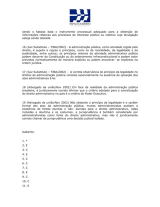 sendo o habeas data o instrumento processual adequado para a obtenção de
informações relativas aos processos de interesse público ou coletivo cuja divulgação
esteja sendo obstada.
16 (Juiz Substituto – TJBA/2002) - A administração pública, como atividade regida pelo
direito, é sujeita a regras e princípios, como os da moralidade, da legalidade e da
publicidade, entre outros; os princípios reitores da atividade administrativa pública
podem decorrer da Constituição ou do ordenamento infraconstitucional e podem estar
previstos normativamente de maneira explícita ou podem encontrar- se implícitos na
ordem jurídica.
17 (Juiz Substituto – TJBA/2002) - A correta observância do princípio da legalidade no
âmbito da administração pública consiste essencialmente na ausência de oposição dos
atos administrativos à lei.
18 (Advogado da união/Nov 2002) Em face da realidade da administração pública
brasileira, é juridicamente correto afirmar que o critério adotado para a conceituação
do direito administrativo no país é o critério do Poder Executivo.
19 (Advogado da união/Nov 2002) Não obstante o princípio da legalidade e o caráter
formal dos atos da administração pública, muitos administrativistas aceitam a
existência de fontes escritas e não- escritas para o direito administrativo, nelas
incluídas a doutrina e os costumes; a jurisprudência é também considerada por
administrativistas como fonte do direito administrativo, mas não é juridicamente
correto chamar de jurisprudência uma decisão judicial isolada.
Gabarito:
1. *
2. E
3. C
4. E
5. C
6. C
7. C
8. E
9. C
10. C
11. E
 