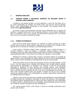 1. ÓRGÃOS PÚBLICOS
1.1. TEORIAS SOBRE A NATUREZA JURÍDICA DA RELAÇÃO ENTRE O
ESTADO E SEUS AGENTES
O Estado é uma pessoa jurídica, um ente abstrato, e, como tal, não pode, por si
só, emitir declarações de vontade. Em função disso, atua ele por meio de pessoas
físicas, cujas manifestações representam a sua vontade. Tais pessoas físicas são
denominadas agentes públicos.
As teorias a seguir resumidamente descritas foram elaboradas com o objetivo de
justificar a atuação estatal por meio de agentes públicos, como condição inafastável
para se considerar que um ato, apesar de efetivamente praticado por uma pessoa
física, deve ter sua autoria atribuída ao Estado.
1.1.1. TEORIA DO MANDATO
Essa primeira teoria tenta transpor um instituto de direito privado, de origem
civilista, para a seara do direito público. Segundo ela, a relação entre o Estado e seus
agentes teria no contrato de mandato sua fundamentação jurídica.
Como ensina o Professor Vicente Paulo, “mandato, para o Direito Privado, é o
contrato mediante o qual uma pessoa, o mandante, outorga poderes a outra, o
mandatário, para que este execute determinados atos em nome do mandante e sob a
responsabilidade deste. O instrumento do contrato de mandato é a procuração”.
Mediante tal contrato a pessoa física, quando e enquanto atuasse na condição de
agente público, seria mandatária do Estado, agindo em nome e sob a responsabilidade
deste, a quem seriam atribuídas as consequências do ato por ela praticado.
Essa teoria sofreu várias críticas dos estudiosos, sendo a principal baseada no fato
de que ela não explica como o Estado, ente abstrato, sem vontade própria, poderia
auto-outorgar-se mandatários. O mandato é um contrato, e como tal sua formação
pressupõe a existência de duas pessoas com vontade própria, uma delegando
determinadas atribuições e a outra aquiescendo em realizá-las em nome da primeira.
Como o Estado não tem condições de, por si só, emitir manifestações de vontade, não
teria como outorgar poderes para que alguém o fizesse por ele, já que a própria
outorga de poderes requer uma manifestação de vontade, logicamente impossível de
ser realizada pelo ente estatal.
Ademais, essa teoria não soluciona a questão da possibilidade de responsabilização
do Estado quando seu mandatário ultrapassa os limites dos poderes a ele outorgados.
Se fossemos aplicar analogicamente as regras para esse instituto tal como delineadas
no direito privado, o Estado ficaria livre de qualquer responsabilidade perante terceiros
em virtude de excesso de poderes de seus mandatários.
Em virtude dessas críticas, entre outras, a teoria do mandato atualmente posui
apenas valor histórico.
 