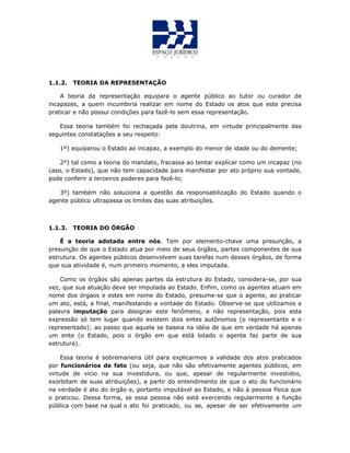 1.1.2. TEORIA DA REPRESENTAÇÃO
A teoria da representação equipara o agente público ao tutor ou curador de
incapazes, a quem incumbiria realizar em nome do Estado os atos que este precisa
praticar e não possui condições para fazê-lo sem essa representação.
Essa teoria também foi rechaçada pela doutrina, em virtude principalmente das
seguintes constatações a seu respeito:
1º) equiparou o Estado ao incapaz, a exemplo do menor de idade ou do demente;
2º) tal como a teoria do mandato, fracassa ao tentar explicar como um incapaz (no
caso, o Estado), que não tem capacidade para manifestar por ato próprio sua vontade,
pode conferir a terceiros poderes para fazê-lo;
3º) também não soluciona a questão da responsabilização do Estado quando o
agente público ultrapassa os limites das suas atribuições.
1.1.3. TEORIA DO ÓRGÃO
É a teoria adotada entre nós. Tem por elemento-chave uma presunção, a
presunção de que o Estado atua por meio de seus órgãos, partes componentes de sua
estrutura. Os agentes públicos desenvolvem suas tarefas num desses órgãos, de forma
que sua atividade é, num primeiro momento, a eles imputada.
Como os órgãos são apenas partes da estrutura do Estado, considera-se, por sua
vez, que sua atuação deve ser imputada ao Estado. Enfim, como os agentes atuam em
nome dos órgaos e estes em nome do Estado, presume-se que o agente, ao praticar
um ato, está, a final, manifestando a vontade do Estado. Observe-se que utilizamos a
palavra imputação para designar este fenômeno, e não representação, pois esta
expressão só tem lugar quando existem dois entes autônomos (o representante e o
representado); ao passo que aquela se baseia na idéia de que em verdade há apenas
um ente (o Estado, pois o órgão em que está lotado o agente faz parte de sua
estrutura).
Essa teoria é sobremaneira útil para explicarmos a validade dos atos praticados
por funcionários de fato (ou seja, que não são efetivamente agentes públicos, em
virtude de vício na sua investidura, ou que, apesar de regularmente investidos,
exorbitam de suas atribuições), a partir do entendimento de que o ato do funcionário
na verdade é ato do órgão e, portanto imputável ao Estado, e não à pessoa física que
o praticou. Dessa forma, se essa pessoa não está exercendo regularmente a função
pública com base na qual o ato foi praticado, ou se, apesar de ser efetivamente um
 