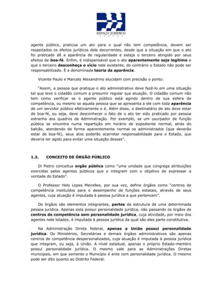 agente público, praticoa um ato para o qual não tem competência, devem ser
respeitados os efeitos jurídicos dele decorrentes, desde que a situação em que o ato
foi praticado dê a aparência de regularidade e esteja o terceiro atingido por seus
efeitos de boa-fé. Enfim, é indispensável que o ato aparentemente seja legítimo e
que o terceiro desconheça o vício nele existente, do contrário o Estado não pode ser
responsabilizado. É a denominada teoria da aparência.
Vicente Paulo e Marcelo Alexandrino elucidam com precisão o ponto:
“Assim, a pessoa que pratique o ato administrativo deve fazê-lo em uma situação
tal que leve o cidadão comum a presumir regular sua atuação. O cidadão comum não
tem como verificar se o agente público está agindo dentro de sua esfera de
competência, ou mesmo se aquela pessoa que se apresenta a ele com toda aparência
de um servidor público efetivamente o é. Além disso, o destinatário do ato deve estar
de boa-fé, ou seja, deve desconhecer o fato de o ato ter sido praticado por pessoa
estranha aos quadros da Administração. Por exemplo, se um usurpador de função
pública se encontra numa repartição em horário de expediente normal, atrás do
balcão, atendendo de forma aparentemente normal os administrados (que deverão
estar de boa-fé), seus atos poderão acarretar responsabilidade para o Estado, que
deveria ter agido para evitar uma situação dessas”.
1.2. CONCEITO DE ÓRGÃO PÚBLICO
Di Pietro conceitua orgão público como “uma unidade que congrega atribuições
exercidas pelos agentes públicos que o integram com o objetivo de expressar a
vontade do Estado”.
O Professor Hely Lopes Meirelles, por sua vez, define órgãos como “centros de
competência instituídos para o desempenho de funções estatais, através de seus
agentes, cuja atuação é imputada à pessoa jurídica a que pertencem”.
Os órgãos são elementos integrantes, partes da estrutura de uma determinada
pessoa jurídica. Apenas esta possui personalidade jurídica, não passando os órgãos de
centros de competência sem personalidade jurídica, cuja atividade, por meio dos
agentes nele lotados, é imputada à pessoa jurídica da qual são eles parte constitutiva.
Na Administração Direta federal, apenas a União possui personalidade
jurídica. Os Ministérios, Secretárias e demais órgãos administrativos são apenas
centros de competência despersonalizados, cuja atuação é imputada à pessoa jurídica
que integram, ou seja, à União. A nível estadual, apenas o próprio Estado-membro
possui personalidade jurídica. O mesmo vale para as Administrações Diretas
municipais, em que somente o Município é ente com personalidade jurídica. O mesmo
pode ser dito quanto ao Distrito Federal.
 