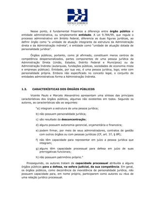Nesse ponto, é fundamental frisarmos a diferença entre órgão público e
entidade administrativa, ou simplesmente entidade. A Lei 9.784/99, que regula o
processo administrativo em âmbito federal, diferencia as duas figuras jurídicas, ao
definir órgão como “a unidade de atuação integrante da estrutura da Administração
direta e da Administração indireta”, e entidade como “unidade de atuação dotada de
personalidade jurídica”.
Órgãos públicos, portanto, como já afirmado, constituem meros centros de
competência despersonalizados, partes componentes de uma pessoa jurídica da
Administração Direta (União, Estados, Distrito Federal e Municípios) ou da
Administração Indireta (autarquias, fundações públicas, sociedades de economia mista
e empresas públicas). Entidade, por sua vez, é uma pessoa jurídica, logo, ente com
personalidade própria. Embora não especificado no conceito legal, o conjunto de
entidades administrativas forma a Administração Indireta.
1.3. CARACTERÍSTICAS DOS ÓRGÃOS PÚBLICOS
Vicente Paulo e Marcelo Alexandrino apresentam uma síntese das principais
características dos órgãos públicos, algumas não existentes em todos. Segundo os
autores, as características são as seguintes:
“a) integram a estrutura de uma pessoa jurídica;
b) não possuem personalidade jurídica;
c) são resultado da desconcentração;
d) alguns possuem autonomia gerencial, orçamentária e financeira;
e) podem firmar, por meio de seus administradores, contratos de gestão
com outros órgãos ou com pessoas jurídicas (CF, art. 37, § 8o);
f) não têm capacidade para representar em juízo a pessoa jurídica que
integram;
g) alguns têm capacidade processual para defesa em juízo de suas
prerrogativas funcionais;
h) não possuem patrimônio próprio.”
Prosseguindo, os autores tratam da capacidade processual atribuída a alguns
órgãos públicos para a defesa, na esfera judicial, da sua competência. Em geral,
os órgãos públicos, como decorrência da inexistência de personalidade jurídica, não
possuem capacidade para, em nome próprio, participarem como autores ou réus de
uma relação jurídico processual.
 