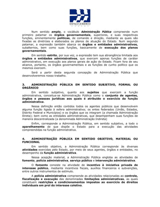 Num sentido amplo, o vocábulo Administração Pública compreende num
primeiro patamar os órgãos governamentais, superiores, e suas respectivas
funções, eminentemente políticas, de comando e direção, mediante as quais são
fixadas as diretrizes e elaborados os planos de atuação do Estado. Num segundo
patamar, a expressão também abarca os órgãos e entidades administrativos,
subalternos, bem como suas funções, basicamente de execução dos planos
governamentais.
Em sentido estrito, por sua vez, a expressão tem sua abrangência limitada aos
órgãos e entidades administrativos, que exercem apenas funções de caráter
administrativo, em execução aos planos gerais de ação do Estado. Ficam fora de seu
alcance, portanto, os órgãos governamentais e as funções de cunho político que os
mesmos exercem.
Será a partir desta segunda concepção de Administração Pública que
desenvolveremos nosso trabalho.
3. ADMINISTRAÇÃO PÚBLICA EM SENTIDO SUBJETIVO, FORMAL OU
ORGÂNICO
Em sentido subjetivo, quanto aos sujeitos que exercem a função
administrativa, conceitua-se Administração Pública como o conjunto de agentes,
órgãos e pessoas jurídicas aos quais é atribuído o exercício da função
administrativa.
Nessa definição então contidos todos os agentes públicos que desenvolvem
alguma função ligada à esfera administrativa; os entes federados (União, Estados,
Distrito Federal e Municípios) e os órgãos que os integram (a chamada Administração
Direta); bem como as entidades administrativas, que desempenham suas funções de
maneira descentralizada (a denominada Administração Indireta)
Enfim, corresponde a Administração Pública, em sentido subjetivo, a todo o
aparelhamento de que dispõe o Estado para a execução das atividades
compreendidas na função administrativa.
4. ADMINISTRAÇÃO PÚBLICA EM SENTIDO OBJETIVO, MATERIAL OU
FUNCIONAL
Em sentido objetivo, a Administração Pública corresponde às diversas
atividades exercidas pelo Estado, por meio de seus agentes, órgãos e entidades, no
desempenho da função administrativa.
Nessa acepção material, a Administração Pública engloba as atividades de
fomento, polícia administrativa, serviço público e intervenção administrativa.
O fomento consiste na atividade de incentivo à iniciativa privada de
interesse público, mediante incentivos fiscais, auxílios financeiros e subvenções,
entre outros instrumentos de estímulo.
A polícia administrativa compreende as atividades relacionadas ao controle,
fiscalização e execução das denominadas limitações administrativas, as quais
constituem restrições e condicionamentos impostos ao exercício de direitos
individuais em prol do interesse coletivo.
 