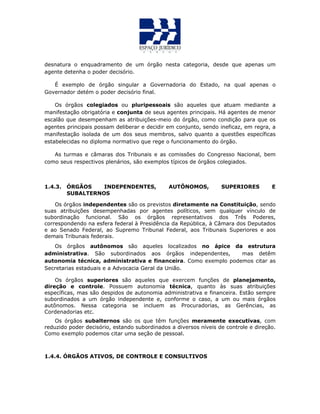 desnatura o enquadramento de um órgão nesta categoria, desde que apenas um
agente detenha o poder decisório.
É exemplo de órgão singular a Governadoria do Estado, na qual apenas o
Governador detém o poder decisório final.
Os órgãos colegiados ou pluripessoais são aqueles que atuam mediante a
manifestação obrigatória e conjunta de seus agentes principais. Há agentes de menor
escalão que desempenham as atribuições-meio do órgão, como condição para que os
agentes principais possam deliberar e decidir em conjunto, sendo ineficaz, em regra, a
manifestação isolada de um dos seus membros, salvo quanto a questões específicas
estabelecidas no diploma normativo que rege o funcionamento do órgão.
As turmas e câmaras dos Tribunais e as comissões do Congresso Nacional, bem
como seus respectivos plenários, são exemplos típicos de órgãos colegiados.
1.4.3. ÓRGÃOS INDEPENDENTES, AUTÔNOMOS, SUPERIORES E
SUBALTERNOS
Os órgãos independentes são os previstos diretamente na Constituição, sendo
suas atribuições desempenhadas por agentes políticos, sem qualquer vínculo de
subordinação funcional. São os órgãos representativos dos Três Poderes,
correspondendo na esfera federal à Presidência da República, à Câmara dos Deputados
e ao Senado Federal, ao Supremo Tribunal Federal, aos Tribunais Superiores e aos
demais Tribunais federais.
Os órgãos autônomos são aqueles localizados no ápice da estrutura
administrativa. São subordinados aos órgãos independentes, mas detêm
autonomia técnica, administrativa e financeira. Como exemplo podemos citar as
Secretarias estaduais e a Advocacia Geral da União.
Os órgãos superiores são aqueles que exercem funções de planejamento,
direção e controle. Possuem autonomia técnica, quanto às suas atribuições
específicas, mas são despidos de autonomia administrativa e financeira. Estão sempre
subordinados a um órgão independente e, conforme o caso, a um ou mais órgãos
autônomos. Nessa categoria se incluem as Procuradorias, as Gerências, as
Cordenadorias etc.
Os órgãos subalternos são os que têm funções meramente executivas, com
reduzido poder decisório, estando subordinados a diversos níveis de controle e direção.
Como exemplo podemos citar uma seção de pessoal.
1.4.4. ÓRGÃOS ATIVOS, DE CONTROLE E CONSULTIVOS
 