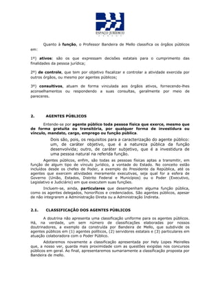 Quanto à função, o Professor Bandeira de Mello classifica os órgãos públicos
em:
1º) ativos: são os que expressam decisões estatais para o cumprimento das
finalidades da pessoa jurídica;
2º) de controle, que tem por objetivo fiscalizar e controlar a atividade exercida por
outros órgãos, ou mesmo por agentes públicos;
3º) consultivos, atuam de forma vinculada aos órgãos ativos, fornecendo-lhes
aconselhamentos ou respondendo a suas consultas, geralmente por meio de
pareceres.
2. AGENTES PÚBLICOS
Entende-se por agente público toda pessoa física que exerce, mesmo que
de forma gratuita ou transitória, por qualquer forma de investidura ou
vínculo, mandato, cargo, emprego ou função pública.
Dois são, pois, os requisitos para a caracterização do agente público:
um, de caráter objetivo, que é a natureza pública da função
desenvolvida; outro, de caráter subjetivo, que é a investidura de
uma pessoa natural na referida função.
Agentes públicos, enfim, são todas as pessoas físicas aptas a transmitir, em
função de algum tipo de vínculo jurídico, a vontade do Estado. No conceito estão
incluídos desde os chefes de Poder, a exemplo do Presidente da República, até os
agentes que exercem atividades meramente executivas, seja qual for a esfera de
Governo (União, Estados, Distrito Federal e Municípios) ou o Poder (Executivo,
Legislativo e Judiciário) em que executem suas funções.
Incluem-se, ainda, particulares que desempenham alguma função pública,
como os agentes delegados, honoríficos e credenciados. São agentes públicos, apesar
de não integrarem a Administração Direta ou a Administração Indireta.
2.1. CLASSIFICAÇÃO DOS AGENTES PÚBLICOS
A doutrina não apresenta uma classificação uniforme para os agentes públicos.
Há, na verdade, um sem número de classificações elaboradas por nossos
doutrinadores, a exemplo da construída por Bandeira de Mello, que subdivide os
agentes públicos em (1) agentes políticos, (2) servidores estatais e (3) particulares em
atuação colaboradora com o Poder Público.
Adotaremos novamente a classificação apresentada por Hely Lopes Meirelles
que, a nosso ver, guarda mais proximidade com as questões exigidas nos concursos
públicos em geral. Ao final, apresentaremos sumariamente a classificação proposta por
Bandeira de mello.
 