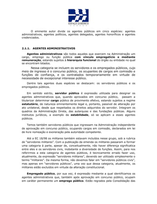 O eminente autor divide os agentes públicos em cinco espécies: agentes
administrativos, agentes políticos, agentes delegados, agentes honoríficos e agentes
credenciados.
2.1.1. AGENTES ADMINISTRATIVOS
Agentes administrativos são todos aqueles que exercem na Administração um
cargo, emprego ou função pública com vínculo empregatício e mediante
remuneração, estando sujeitos à hierarquia funcional do órgão ou entidade no qual
se encontram lotados.
Nessa categoria se incluem os servidores e os empregados públicos, cujo
meio de ingresso é o concurso público, os ocupantes de cargos em comissão e
funções de confiança, e os contratados temporariamente em virtude de
necessidade de excepcional interesse público.
Dentre tais agentes duas espécies se destacam: os servidores públicos e os
empregados públicos.
Em sentido estrito, servidor público é expressão utilizada para designar os
agentes administrativos que, quando aprovados em concurso público, passam a
titularizar determinar cargo público de provimento efetivo, estando sujeitos a regime
estatutário, de natureza eminentemente legal e, portanto, passível de alteração por
ato unilateral, desde que respeitados os direitos adquiridos do servidor. Integram os
quadros da Administração Direta, das autarquias e das fundações públicas. Alguns
institutos jurídicos, a exemplo da estabilidade, só se aplicam a esses agentes
públicos.
Temos também servidores públicos que ingressam na Administração independente
de aprovação em concurso público, ocupando cargos em comissão, declarados em lei
de livre nomeação e exoneração pela autoridade competente.
Até a EC 18/98 os militares também estavam incluídos nesse grupo, sob a rubrica
de “servidores militares”. Com a publicação da emenda os militares passaram a formar
uma categoria à parte, apesar de, conceitualmente, não haver diferença significatica
entre eles e os servidores civis, inobstante a diversidade de funções. Assim, para nos
referirmos a esta categoria de agentes públicos, é tecnicamente errado fazer uso,
atualmente, da expressão “servidores militares”, devendo ser utilizado simplesmente o
termo “militares”. Da mesma forma, não devemos falar em “servidores públicos civis”,
mas apenas em “servidores públicos”, uma vez que dessa categoria, atualmente, os
militares estão excluídos em virtude da alteração constitucional.
Empregado público, por sua vez, é expressão mediante a qual identificamos os
agentes administrativos que, também após aprovação em concurso público, ocupam
em caráter permanente um emprego público. Estão regrados pela Consolidação das
 