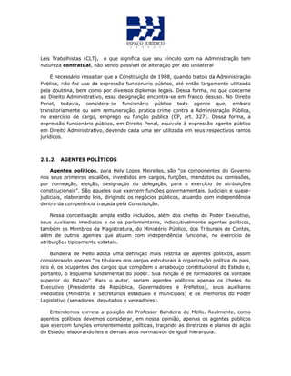 Leis Trabalhistas (CLT), o que significa que seu vínculo com na Administração tem
natureza contratual, não sendo passível de alteração por ato unilateral
É necessário ressaltar que a Constituição de 1988, quando tratou da Administração
Pública, não fez uso da expressão funcionário público, até então largamente utilizada
pela doutrina, bem como por diversos diplomas legais. Dessa forma, no que concerne
ao Direito Administrativo, essa designação encontra-se em franco desuso. No Direito
Penal, todavia, considera-se funcionário público todo agente que, embora
transitoriamente ou sem remuneração, pratica crime contra a Administração Pública,
no exercício de cargo, emprego ou função pública (CP, art. 327). Dessa forma, a
expressão funcionário público, em Direito Penal, equivale à expressão agente público
em Direito Administrativo, devendo cada uma ser utilizada em seus respectivos ramos
jurídicos.
2.1.2. AGENTES POLÍTICOS
Agentes políticos, para Hely Lopes Meirelles, são “os componentes do Governo
nos seus primeiros escalões, investidos em cargos, funções, mandatos ou comissões,
por nomeação, eleição, designação ou delegação, para o exercício de atribuições
constitucionais”. São aqueles que exercem funções governamentais, judiciais e quase-
judiciais, elaborando leis, dirigindo os negócios públicos, atuando com independência
dentro da competência traçada pela Constituição.
Nessa conceituação ampla estão incluídos, além dos chefes do Poder Executivo,
seus auxiliares imediatos e os os parlamentares, indiscutivelmente agentes políticos,
também os Membros da Magistratura, do Ministério Público, dos Tribunais de Contas,
além de outros agentes que atuam com independência funcional, no exercício de
atribuições tipicamente estatais.
Bandeira de Mello adota uma definição mais restrita de agentes políticos, assim
considerando apenas “os titulares dos cargos estruturais à organização política do país,
isto é, os ocupantes dos cargos que compõem o arcabouço constitucional do Estado e,
portanto, o esquema fundamental do poder. Sua função é de formadores da vontade
superior do Estado”. Para o autor, seriam agentes políticos apenas os chefes do
Executivo (Presidente da República, Governadores e Prefeitos), seus auxiliares
imediatos (Ministros e Secretários estaduais e municipais) e os membros do Poder
Legislativo (senadores, deputados e vereadores).
Entendemos correta a posição do Professor Bandeira de Mello. Realmente, como
agentes políticos devemos considerar, em nossa opinião, apenas os agentes públicos
que exercem funções eminentemente políticas, traçando as diretrizes e planos de ação
do Estado, elaborando leis e demais atos normativos de igual hierarquia.
 