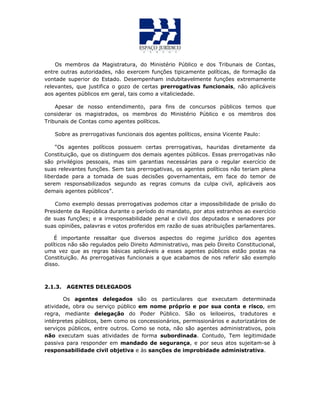 Os membros da Magistratura, do Ministério Público e dos Tribunais de Contas,
entre outras autoridades, não exercem funções tipicamente políticas, de formação da
vontade superior do Estado. Desempenham indubitavelmente funções extremamente
relevantes, que justifica o gozo de certas prerrogativas funcionais, não aplicáveis
aos agentes públicos em geral, tais como a vitaliciedade.
Apesar de nosso entendimento, para fins de concursos públicos temos que
considerar os magistrados, os membros do Ministério Público e os membros dos
Tribunais de Contas como agentes políticos.
Sobre as prerrogativas funcionais dos agentes políticos, ensina Vicente Paulo:
“Os agentes políticos possuem certas prerrogativas, hauridas diretamente da
Constituição, que os distinguem dos demais agentes públicos. Essas prerrogativas não
são privilégios pessoais, mas sim garantias necessárias para o regular exercício de
suas relevantes funções. Sem tais prerrogativas, os agentes políticos não teriam plena
liberdade para a tomada de suas decisões governamentais, em face do temor de
serem responsabilizados segundo as regras comuns da culpa civil, aplicáveis aos
demais agentes públicos”.
Como exemplo dessas prerrogativas podemos citar a impossibilidade de prisão do
Presidente da República durante o período do mandato, por atos estranhos ao exercício
de suas funções; e a irresponsabilidade penal e civil dos deputados e senadores por
suas opiniões, palavras e votos proferidos em razão de suas atribuições parlamentares.
É importante ressaltar que diversos aspectos do regime jurídico dos agentes
políticos não são regulados pelo Direito Administrativo, mas pelo Direito Constitucional,
uma vez que as regras básicas aplicáveis a esses agentes públicos estão postas na
Constituição. As prerrogativas funcionais a que acabamos de nos referir são exemplo
disso.
2.1.3. AGENTES DELEGADOS
Os agentes delegados são os particulares que executam determinada
atividade, obra ou serviço público em nome próprio e por sua conta e risco, em
regra, mediante delegação do Poder Público. São os leiloeiros, tradutores e
intérpretes públicos, bem como os concessionários, permissionários e autorizatários de
serviços públicos, entre outros. Como se nota, não são agentes administrativos, pois
não executam suas atividades de forma subordinada. Contudo, Tem legitimidade
passiva para responder em mandado de segurança, e por seus atos sujeitam-se à
responsabilidade civil objetiva e às sanções de improbidade administrativa.
 