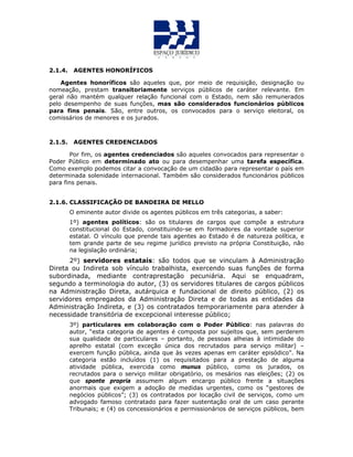2.1.4. AGENTES HONORÍFICOS
Agentes honoríficos são aqueles que, por meio de requisição, designação ou
nomeação, prestam transitoriamente serviços públicos de caráter relevante. Em
geral não mantém qualquer relação funcional com o Estado, nem são remunerados
pelo desempenho de suas funções, mas são considerados funcionários públicos
para fins penais. São, entre outros, os convocados para o serviço eleitoral, os
comissários de menores e os jurados.
2.1.5. AGENTES CREDENCIADOS
Por fim, os agentes credenciados são aqueles convocados para representar o
Poder Público em determinado ato ou para desempenhar uma tarefa específica.
Como exemplo podemos citar a convocação de um cidadão para representar o país em
determinada solenidade internacional. Também são considerados funcionários públicos
para fins penais.
2.1.6. CLASSIFICAÇÃO DE BANDEIRA DE MELLO
O eminente autor divide os agentes públicos em três categorias, a saber:
1º) agentes políticos: são os titulares de cargos que compõe a estrutura
constitucional do Estado, constituindo-se em formadores da vontade superior
estatal. O vínculo que prende tais agentes ao Estado é de natureza política, e
tem grande parte de seu regime jurídico previsto na própria Constituição, não
na legislação ordinária;
2º) servidores estatais: são todos que se vinculam à Administração
Direta ou Indireta sob vínculo trabalhista, exercendo suas funções de forma
subordinada, mediante contraprestação pecuniária. Aqui se enquadram,
segundo a terminologia do autor, (3) os servidores titulares de cargos públicos
na Administração Direta, autárquica e fundacional de direito público, (2) os
servidores empregados da Administração Direta e de todas as entidades da
Administração Indireta, e (3) os contratados temporariamente para atender à
necessidade transitória de excepcional interesse público;
3º) particulares em colaboração com o Poder Público: nas palavras do
autor, “esta categoria de agentes é composta por sujeitos que, sem perderem
sua qualidade de particulares – portanto, de pessoas alheias à intimidade do
aprelho estatal (com exceção única dos recrutados para serviço militar) –
exercem função pública, ainda que às vezes apenas em caráter episódico”. Na
categoria estão incluídos (1) os requisitados para a prestação de alguma
atividade pública, exercida como munus público, como os jurados, os
recrutados para o serviço militar obrigatório, os mesários nas eleições; (2) os
que sponte propria assumem algum encargo público frente a situações
anormais que exigem a adoção de medidas urgentes, como os “gestores de
negócios públicos”; (3) os contratados por locação civil de serviços, como um
advogado famoso contratado para fazer sustentação oral de um caso perante
Tribunais; e (4) os concessionários e permissionários de serviços públicos, bem
 