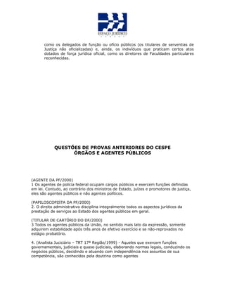 como os delegados de função ou ofício públicos (os titulares de serventias de
Justiça não oficializadas) e, ainda, os indivíduos que praticam certos atos
dotados de força jurídica oficial, como os diretores de Faculdades particulares
reconhecidas.
QUESTÕES DE PROVAS ANTERIORES DO CESPE
ÓRGÃOS E AGENTES PÚBLICOS
(AGENTE DA PF/2000)
1 Os agentes de polícia federal ocupam cargos públicos e exercem funções definidas
em lei. Contudo, ao contrário dos ministros de Estado, juízes e promotores de justiça,
eles são agentes públicos e não agentes políticos.
(PAPILOSCOPISTA DA PF/2000)
2. O direito administrativo disciplina integralmente todos os aspectos jurídicos da
prestação de serviços ao Estado dos agentes públicos em geral.
(TITULAR DE CARTÓRIO DO DF/2000)
3 Todos os agentes públicos da União, no sentido mais lato da expressão, somente
adquirem estabilidade após três anos de efetivo exercício e se não-reprovados no
estágio probatório.
4. (Analista Juciciário – TRT 17ª Região/1999) - Aqueles que exercem funções
governamentais, judiciais e quase-judiciais, elaborando normas legais, conduzindo os
negócios públicos, decidindo e atuando com independência nos assuntos de sua
competência, são conhecidos pela doutrina como agentes
 
