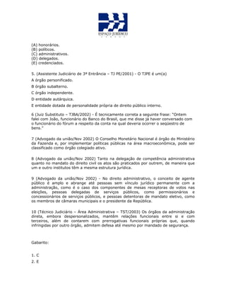 (A) honorários.
(B) políticos.
(C) administrativos.
(D) delegados.
(E) credenciados.
5. (Assistente Judiciário de 3ª Entrância – TJ PE/2001) - O TJPE é um(a)
A órgão personificado.
B órgão subalterno.
C órgão independente.
D entidade autárquica.
E entidade dotada de personalidade própria de direito público interno.
6 (Juiz Substituto – TJBA/2002) - É tecnicamente correta a seguinte frase: “Ontem
falei com João, funcionário do Banco do Brasil, que me disse já haver conversado com
o funcionário do fórum a respeito da conta na qual deveria ocorrer o seqüestro de
bens.”
7 (Advogado da união/Nov 2002) O Conselho Monetário Nacional é órgão do Ministério
da Fazenda e, por implementar políticas públicas na área macroeconômica, pode ser
classificado como órgão colegiado ativo.
8 (Advogado da união/Nov 2002) Tanto na delegação de competência administrativa
quanto no mandato do direito civil os atos são praticados por outrem, de maneira que
um e outro institutos têm a mesma estrutura jurídica.
9 (Advogado da união/Nov 2002) - No direito administrativo, o conceito de agente
público é amplo e abrange até pessoas sem vínculo jurídico permanente com a
administração, como é o caso dos componentes de mesas receptoras de votos nas
eleições, pessoas delegadas de serviços públicos, como permissionários e
concessionários de serviços públicos, e pessoas detentoras de mandato eletivo, como
os membros de câmaras municipais e o presidente da República.
10 (Técnico Judiciário – Área Administrativa – TST/2003) Os órgãos da administração
direta, embora despersonalizados, mantêm relações funcionais entre si e com
terceiros, além de contarem com prerrogativas funcionais próprias que, quando
infringidas por outro órgão, admitem defesa até mesmo por mandado de segurança.
Gabarito:
1. C
2. E
 