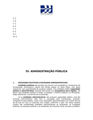 3. E
4. B
5. C
6. E
7. C
8. E
9. C
10. E
IV. ADMINISTRAÇÃO PÚBLICA
1. ENTIDADES POLÍTICAS E ENTIDADES ADMINISTRATIVAS
Entidades políticas são aquelas que haurem sua competência diretamente da
Constituição, exercendo-a, dentro dos limites postos no Texto Maior, com plena
autonomia, sem subordinação de qualquer espécie. Tais entidades detêm capacidade
política e administrativa, daquela decorrendo sua competência para legislar. No
Brasil, são entidades políticas a União, os Estados, o Distrito Federal e os Municípios,
todas autônomas, nos termos da Constituição.
Já as entidades administrativas não possuem capacidade política, mas tão
somente administrativa. Não lhes é outorgado pela Constituição, portanto,
competência para legislar, sendo suas atribuições desempenhadas nos exatos termos
da lei que as criou ou autorizou sua criação, conforme o caso. Em nosso sistema
jurídico são consideradas entidades administrativas as autarquias, as fundações
públicas, as empresas públicas e as sociedades de economia mista, as quais compõem,
 