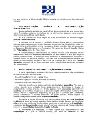 em seu conjunto, a Administração Pública Indireta, ou simplesmente Administração
Indireta.
2. DESCENTRALIZAÇÃO POLÍTICA E DESCENTRALIZAÇÃO
ADMINISTRATIVA
Descentralização consiste na transferência de competência de uma pessoa para
outra. Pressupõe, portanto, a existência de no mínimo duas pessoas, entre as quais
determinada competência é distribuída.
Na sua conformação mais ampla, há duas modalidades de descentralização:
política e administrativa.
A primeira ocorre quando a entidade descentralizada exerce competências
próprias, exercidas com autonomia e hauridas diretamente da Constituição, e não por
transferência do ente político central (no caso do Brasil, a União). Aqui se enquadram
os Estados, o Distrito Federal e os Municípios. Tal espécie de descentralização é típica
das Federações, como é o nosso caso.
A descentralização administrativa se verifica quando uma entidade recebe
determinada atribuição mediante transferência do ente central, e não por força de
normas constitucionais. A atribuição assim repassada é desempenhada conforme a
vontade política da entidade superior, uma vez que a entidade descentralizada não
dispõe de competência legislativa. Tal forma de organização é típica dos Estados
Unitários, nos quais há um único centro de poder, ao qual todas as demais entidades
são subordinadas.
3. MODALIDADES DE DESCENTRALIZAÇÃO ADMINISTRATIVA
A partir das lições da professora Di Pietro, podemos destacar três modalidades
de descentralização administrativa:
- descentralização territorial ou geográfica;
- descentralização por serviços, funcional ou técnica;
- descentralização por colaboração.
Segundo a professora, descentralização territorial ou geográfica “é a que se
verifica quando uma entidade local, geograficamente delimitada, é dotada de
personalidade jurídica própria, de direito público, com capacidade administrativa
genérica...É importante realçar que a descentralização administrativa territorial nem
sempre impede a capacidade legislativa; só que esta é exercida sem autonomia,
porque subordinada a normas emanadas do poder central”. Nesse espécie de
descentralização enquadram-se os territórios federais.
Prossegue a autora, afirmando que “descentralização por serviços, funcional
ou técnica é a que se verifica quando o Poder Público (União, Estados ou Municípios)
cria uma pessoa jurídica de direito público ou privado e a ela atribui a titularidade e
a execução de determinado serviço público”, sempre mediante lei. Nessa modalidade
inserem-se as entidades da Administração Indireta.
E, encerrando sua exposição, Di Pietro explica que “descentralização por
colaboração é a que se verifica quando, por meio de contrato ou ato
 