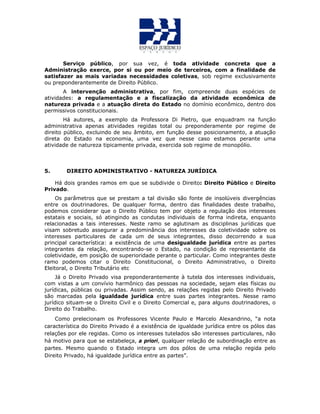 Serviço público, por sua vez, é toda atividade concreta que a
Administração exerce, por si ou por meio de terceiros, com a finalidade de
satisfazer as mais variadas necessidades coletivas, sob regime exclusivamente
ou preponderantemente de Direito Público.
A intervenção administrativa, por fim, compreende duas espécies de
atividades: a regulamentação e a fiscalização da atividade econômica de
natureza privada e a atuação direta do Estado no domínio econômico, dentro dos
permissivos constitucionais.
Há autores, a exemplo da Professora Di Pietro, que enquadram na função
administrativa apenas atividades regidas total ou preponderamente por regime de
direito público, excluindo de seu âmbito, em função desse posicionamento, a atuação
direta do Estado na economia, uma vez que nesse caso estamos perante uma
atividade de natureza tipicamente privada, exercida sob regime de monopólio.
5. DIREITO ADMINISTRATIVO - NATUREZA JURÍDICA
Há dois grandes ramos em que se subdivide o Direito: Direito Público e Direito
Privado.
Os parâmetros que se prestam a tal divisão são fonte de insolúveis divergências
entre os doutrinadores. De qualquer forma, dentro das finalidades deste trabalho,
podemos considerar que o Direito Público tem por objeto a regulação dos interesses
estatais e sociais, só atingindo as condutas individuais de forma indireta, enquanto
relacionadas a tais interesses. Neste ramo se aglutinam as disciplinas jurídicas que
visam sobretudo assegurar a predominância dos interesses da coletividade sobre os
interesses particulares de cada um de seus integrantes, disso decorrendo a sua
principal característica: a existência de uma desigualdade jurídica entre as partes
integrantes da relação, encontrando-se o Estado, na condição de representante da
coletividade, em posição de superioridade perante o particular. Como integrantes deste
ramo podemos citar o Direito Constitucional, o Direito Administrativo, o Direito
Eleitoral, o Direito Tributário etc
Já o Direito Privado visa preponderantemente à tutela dos interesses individuais,
com vistas a um convívio harmônico das pessoas na sociedade, sejam elas físicas ou
jurídicas, públicas ou privadas. Assim sendo, as relações regidas pelo Direito Privado
são marcadas pela igualdade jurídica entre suas partes integrantes. Nesse ramo
jurídico situam-se o Direito Civil e o Direito Comercial e, para alguns doutrinadores, o
Direito do Trabalho.
Como prelecionam os Professores Vicente Paulo e Marcelo Alexandrino, “a nota
característica do Direito Privado é a existência de igualdade jurídica entre os pólos das
relações por ele regidas. Como os interesses tutelados são interesses particulares, não
há motivo para que se estabeleça, a priori, qualquer relação de subordinação entre as
partes. Mesmo quando o Estado integra um dos pólos de uma relação regida pelo
Direito Privado, há igualdade jurídica entre as partes”.
 