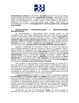 administrativo unilateral, se transfere a execução de determinado serviço público
a pessoa jurídica de direito privado, previamente existente, conservando o Poder
Público a titularidade do serviço... o controle é muito mais amplo do que aquele que se
exerce na descentralização por serviço, porque o Poder Público é que detém a
titularidade do serviço, o que não ocorre nesta última”. Nessa forma de
descentralização se incluem os delegatários de serviços públicos por concessão
ou permissão.
4. CENTRALIZAÇÃO, DESCENTRALIZAÇÃO E DESCONCENTRAÇÃO
ADMINISTRATIVA
Na descentralização a Administração Direta transfere parcela de sua
competência para outra pessoa (geralmente jurídica), sem abrir mão de seu poder
normativo e fiscalizatório. Pode a Administração transferir a própria titularidade do
serviço, por lei, à pessoa jurídica, caso em que será o mesmo prestado pelas
entidades integrantes da Administração Indireta (autarquias, fundações públicas,
empresas públicas e sociedades de economia mista); ou pode repassar apenas a
execução do serviço, mediante contrato ou ato unilateral, caso em que será o
serviço prestado pelas concessionárias e permissionárias de serviços públicos.
Segundo a classificação da Professora Di Pietro, no primeiro caso estaremos
frente à descentralização por serviços, funcional ou técnica, e no segundo frente à
descentralização por colaboração. De acordo com outra classificação, na primeira
hipótese, em que é transferida a própria titularidade do serviço a uma entidade da
Administração Indireta do próprio ente competente para o serviço, em regra por prazo
indeterminado, temos a denominada outorga, formalizada mediante lei; na
segunda, quando é transferida apenas a execução do serviço, sempre por prazo
determinado, a uma pessoa jurídica não integrante da Administração Direta ou
Indireta do ente federativo competente para o serviço, temos a chamada delegação,
formalizada por contrato ou ato administrativo unilateral.
Uma entidade da Administração Indireta poderá executar um serviço sob a
forma de outorga ou de delegação. Será outorga quando a titularidade do mesmo é
transferida por lei pelo próprio ente federado (União, Estados, Distrito Federal e
Municípios) do qual a entidade faz parte; será delegação quando para a entidade tiver
sido transferido mediante contrato ou ato unilateral a prestação de serviços de
competência de outro ente federado (p. ex., uma empresa pública federal que vence
uma licitação para a prestação de um serviço público estadual).
A desconcentração administrativa é mera divisão de competências efetivada
na intimidade de um mesmo órgão ou entidade administrativa, sem quebra da
estrutura hierárquica. Não há, no caso, criação de pessoa jurídica ou transferência de
atribuições a uma já existente, mas apenas divisão de tarefas dentro do mesmo órgão
ou entidade. A desconcetração poderá se dar na Administração Direta, como, por
exemplo, na Secretaria da Receita Federal, órgão que atua de forma desconcentrada,
desmembrando suas atribuições em uma série de superintendências, delegacias,
inspetorias e agências; ou na Administração Indireta, como é o caso do INSS,
autarquia que reparte suas atribuições em diversas gerências regionais.
Sintetizando, no caso da Administração Direta um serviço poderá ser
executado por ela própria, de forma centralizada e concentrada (um único órgão da
 