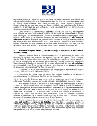 Administração Direta realizando o serviço), ou de forma centralizada e desconcentrada
(vários órgãos da Administração Direta realizando o serviço); ou poderá ser executado
de forma descentralizada (por outra pessoa, em regra jurídica). Poderá a
descentralização se dar por outorga (uma entidade da Administração Indireta
prestando o serviço) ou por delegação (uma concessionária ou permissionária
desempenhando a atividade).
Uma entidade da Administração Indireta poderá, por sua vez, desempenhar
seus serviços de forma concentrada (quando um só órgão da entidade executa todas
suas atribuições) ou desconcentrada (quando a entidade distribui o serviço por vários
órgãos). Além disso, poderá descentralizá-los por meio de delegação; não, todavia,
mediante outorga. Entidade da Administração Indireta é fruto de descentralização
por outorga feita pela Administração Direta, mas não tem competência para, também,
descentralizar por outorga os serviços que lhe foram transferidos, uma vez que não
tem capacidade para legislar, e a outorga, como vimos, depende sempre de lei.
5. ADMINISTRAÇÃO DIRETA, ADMINISTRAÇÃO INDIRETA E ENTIDADES
PARAESTATAIS
Segundo Vicente Paulo e Marcelo Alexandrino, a “Administração Direta é o
conjunto de órgãos que integram as pessoas políticas do Estado (União, Estados,
Distrito Federal e Municípios), aos quais foi atribuída a competência para o exercício,
de forma centralizada, de atividades administrativas”. Ainda segundo os autores, a
“Administração Indireta é o conjunto de pessoas administrativas que, vinculadas à
Administração Direta, têm a competência para o exercício, de forma descentralizada,
de atividades administrativas” (grifado no original).
O Decreto-Lei nº 200/67 dispõe acerca da composição da Administração Pública
Federal, asseverando que esta compreende:
1º) a Administração Direta, que se forma dos serviços integrados na estrutura
administrativa da Presidência da República e dos Ministérios;
2º) a Administração Indireta, que compreende as seguintes espécies de entidades:
autarquias, fundações públicas, empresas públicas e sociedades de economia mista.
Nas esferas estadual e municipal a estruturação da Administração Pública é
análoga: a Administração Direta será composta, a nível estadual, pela Governadoria do
Estado, os órgãos de assessoramento direto do Governador e as Secretarias Estaduais,
e a nível municipal pela Prefeitura, os órgãos de apoio direto ao Prefeito e as
Secretarias Municipais; já a Administração Indireta dos Estados e Municípios, a
exemplo da União, será formada pelas autarquias, fundações públicas, empresas
públicas e sociedades de economia mista estaduais e municipais. O Distrito Federal
tem sua estrutura administrativa semelhante à dos Estados.
Ficam excluídas da estrutura formal da Administração Indireta empresas que
estão sob controle acionário do Estado, mas não tem a natureza jurídica de
autarquia, fundação pública, empresa pública ou sociedade de economia mista. São
empresas que desenvolvem atividade de natureza econômica – industrial ou comercial
– e que, apesar de pertencerem ao Estado, não preenchem alguns dos requisitos
indispensáveis para a inclusão na Administração Indireta.
 