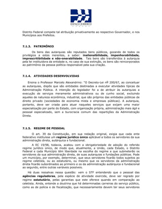 Distrito Federal compete tal atribuição privativamente ao respectivo Governador, e nos
Municípios aos Prefeitos.
7.1.3. PATRIMÔNIO
Os bens das autarquias são reputados bens públicos, gozando de todos os
privilégios a estes inerentes, a saber: inalienalbilidade, impenhorabilidade,
imprescritibilidade e não-onerabilidade. Tais bens são transferidos à autarquia
pela lei instituidora da entidade e, no caso de sua extinção, os bens são reincorporados
ao patrimônio da pessoa política responsável pela sua criação.
7.1.4. ATIVIDADES DESENVOLVIDAS
Ensina o Professor Marcelo Alexandrino: “O Decreto-Lei no 200/67, ao conceituar
as autarquias, dispôs que são entidades destinadas a executar atividades típicas da
Administração Pública. A intenção do legislador foi a de atribuir às autarquias a
execução de serviços meramente administrativos ou de cunho social, excluindo
aqueles de natureza econômica, industrial, que são próprios das entidades públicas de
direito privado (sociedades de economia mista e empresas públicas). A autarquia,
portanto, deve ser criada para atuar naqueles serviços que exijam uma maior
especialização por parte do Estado, com organização própria, administração mais ágil e
pessoal especializado, sem a burocracia comum das repartições da Administração
Direta.
7.1.5. REGIME DE PESSOAL
O art. 39 da Constituição, em sua redação original, exigia que cada ente
federativo instituísse um regime jurídico único aplicável a todos os servidores da sua
administração direta, autárquica e fundacional.
A EC 19/98, todavia, acabou com a obrigatoriedade de adoção do referido
regime jurídico único, de modo que, atualmente, a União, cada Estado, o Distrito
Federal e cada Município têm liberdade na escolha do regime a que submeterão os
servidores da sua administração direta, de suas autarquias e fundações públicas. Pode
um município, por exemplo, determinar, que seus servidores ficarão todos sujeitos ao
regime celetista, ou ao estatutário, ou mesmo que os servidores da administração
direta ficarão subordinados ao primeiro e os da administração autárquica e fundacional
ao segundo, entre outras variáveis possíveis.
Há duas ressalvas nessa questão: vem o STF entendendo que o pessoal das
agências reguladoras, pela espécie de atividade exercida, deve ser regrado por
regime estatutário, pelas garantias que este oferece quando em comparação ao
celetista. Ainda, entende a doutrina que há determinadas carreiras do serviço público,
como as de polícia e de fiscalização, que necessariamente devem ter seus servidores
 