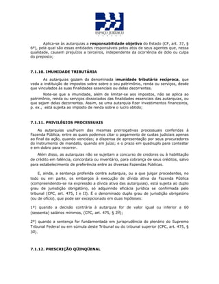 Aplica-se às autarquias a responsabilidade objetiva do Estado (CF, art. 37, §
6º), pela qual são essas entidades responsáveis pelos atos de seus agentes que, nessa
qualidade, causem prejuízos a terceiros, independente da ocorrência de dolo ou culpa
do preposto;
7.1.10. IMUNIDADE TRIBUTÁRIA
As autarquias gozam da denominada imunidade tributária recíproca, que
veda a instituição de impostos sobre sobre o seu patrimônio, renda ou serviços, desde
que vinculados às suas finalidades essenciais ou delas decorrentes.
Note-se que a imunidade, além de limitar-se aos impostos, não se aplica ao
patrimônio, renda ou serviços dissociados das finalidades essenciais das autarquias, ou
que sejam delas decorrentes. Assim, se uma autarquia fizer investimentos financeiros,
p. ex., está sujeita ao imposto de renda sobre o lucro obtido;
7.1.11. PRIVILÉGIOS PROCESSUAIS
As autarquias usufruem das mesmas prerrogativas processuais conferidas à
Fazenda Pública, entre as quais podemos citar o pagamento de custas judiciais apenas
ao final da ação, quando vencidas; a dispensa de apresentação por seus procuradores
do instrumento de mandato, quando em juízo; e o prazo em quadruplo para contestar
e em dobro para recorrer.
Além disso, as autarquias não se sujeitam a concurso de credores ou à habilitação
de crédito em falência, concordata ou inventário, para cobrança de seus créditos, salvo
para estabelecimento de preferência entre as diversas Fazendas Públicas.
E, ainda, a sentença proferida contra autarquia, ou a que julgar procedentes, no
todo ou em parte, os embargos à execução de dívida ativa da Fazenda Pública
(compreendendo-se na expressão a dívida ativa das autarquias), está sujeita ao duplo
grau de jurisdição obrigatório, só adquirindo eficácia jurídica se confirmada pelo
tribunal (CPC, art. 475, I e II). É o denominado duplo grau de jurisdição obrigatório
(ou de ofício), que pode ser excepcionado em duas hipóteses:
1º) quando a decisão contrária à autarquia for de valor igual ou inferior a 60
(sessenta) salários mínimos, (CPC, art. 475, § 2o);
2º) quando a sentença for fundamentada em jurisprudência do plenário do Supremo
Tribunal Federal ou em súmula deste Tribunal ou do tribunal superior (CPC, art. 475, §
3o).
7.1.12. PRESCRIÇÃO QÜINQÜENAL
 