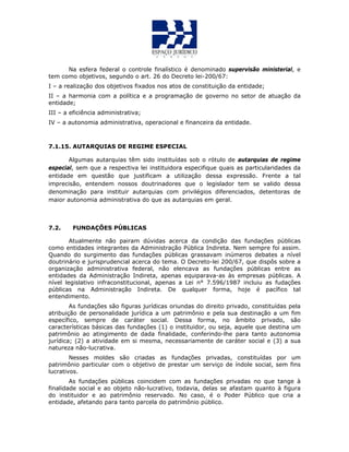 Na esfera federal o controle finalístico é denominado supervisão ministerial, e
tem como objetivos, segundo o art. 26 do Decreto lei-200/67:
I – a realização dos objetivos fixados nos atos de constituição da entidade;
II – a harmonia com a política e a programação de governo no setor de atuação da
entidade;
III – a eficiência administrativa;
IV – a autonomia administrativa, operacional e financeira da entidade.
7.1.15. AUTARQUIAS DE REGIME ESPECIAL
Algumas autarquias têm sido instituídas sob o rótulo de autarquias de regime
especial, sem que a respectiva lei instituidora especifique quais as particularidades da
entidade em questão que justificam a utilização dessa expressão. Frente a tal
imprecisão, entendem nossos doutrinadores que o legislador tem se valido dessa
denominação para instituir autarquias com privilégios diferenciados, detentoras de
maior autonomia administrativa do que as autarquias em geral.
7.2. FUNDAÇÕES PÚBLICAS
Atualmente não pairam dúvidas acerca da condição das fundações públicas
como entidades integrantes da Administração Pública Indireta. Nem sempre foi assim.
Quando do surgimento das fundações públicas grassavam inúmeros debates a nível
doutrinário e jurisprudencial acerca do tema. O Decreto-lei 200/67, que dispôs sobre a
organização administrativa federal, não elencava as fundações públicas entre as
entidades da Administração Indireta, apenas equiparava-as às empresas públicas. A
nível legislativo infraconstitucional, apenas a Lei n° 7.596/1987 incluiu as fudações
públicas na Administração Indireta. De qualquer forma, hoje é pacífico tal
entendimento.
As fundações são figuras jurídicas oriundas do direito privado, constituídas pela
atribuição de personalidade jurídica a um patrimônio e pela sua destinação a um fim
específico, sempre de caráter social. Dessa forma, no âmbito privado, são
características básicas das fundações (1) o instituidor, ou seja, aquele que destina um
patrimônio ao atingimento de dada finalidade, conferindo-lhe para tanto autonomia
jurídica; (2) a atividade em si mesma, necessariamente de caráter social e (3) a sua
natureza não-lucrativa.
Nesses moldes são criadas as fundações privadas, constituídas por um
patrimônio particular com o objetivo de prestar um serviço de índole social, sem fins
lucrativos.
As fundações públicas coincidem com as fundações privadas no que tange à
finalidade social e ao objeto não-lucrativo, todavia, delas se afastam quanto à figura
do instituidor e ao patrimônio reservado. No caso, é o Poder Público que cria a
entidade, afetando para tanto parcela do patrimônio público.
 