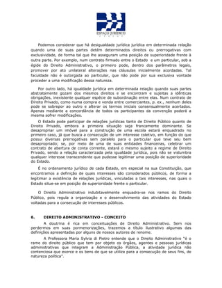 Podemos considerar que há desigualdade jurídica jurídica em determinada relação
quando uma de suas partes detém determinados direitos ou prerrogativas com
exclusividade, de forma tal que lhe asseguram uma posição de superioridade frente à
outra parte. Por exemplo, num contrato firmado entre o Estado e um particular, sob a
égide do Direito Administrativo, o primeiro pode, dentro dos parâmetros legais,
promover por ato unilateral alterações nas cláusulas inicialmente acordadas. Tal
faculdade não é outorgada ao particular, que não pode por sua exclusiva vontade
proceder a uma modificação dessa natureza.
Por outro lado, há igualdade jurídica em determinada relação quando suas partes
abstratamente gozam dos mesmos direitos e se encontram e sujeitas a idênticas
obrigações, inexistente qualquer espécie de subordinação entre elas. Num contrato de
Direito Privado, como numa compra e venda entre comerciantes, p. ex., nenhum deles
pode se sobrepor ao outro e alterar os termos iniciais consensualmente acertados.
Apenas mediante a concordância de todos os participantes da convenção poderá a
mesma sofrer modificações.
O Estado pode participar de relações jurídicas tanto de Direito Público quanto de
Direito Privado, embora a primeira situação seja francamente dominante. Se
desapropriar um imóvel para a construção de uma escola estará enquadrado no
primeiro caso, já que busca a consecução de um interesse coletivo, em função do que
possui diversas prerrogativas sem paralelo para o particular que teve seu bem
desapropriado; se, por meio de uma de suas entidades financeiras, celebrar um
contrato de abertura de conta corrente, estará o mesmo sujeito a regime de Direito
Privado, sendo a relação caracterizada pela igualdade jurídica, pois não se vislumbra
qualquer interesse transcendente que pudesse legitimar uma posição de superioridade
do Estado.
É no ordenamento jurídico de cada Estado, em especial na sua Constituição, que
encontramos a definição de quais interesses são considerados públicos, de forma a
legitimar a existência de relações jurídicas, vinculadas a tais interesses, nas quais o
Estado situe-se em posição de superioridade frente o particular.
O Direito Administrativo indubitavelmente enquadra-se nos ramos do Direito
Público, pois regula a organização e o desenvolvimento das atividades do Estado
voltadas para a consecução de interesses públicos.
6. DIREITO ADMINISTRATIVO - CONCEITO
A doutrina é rica em conceituações de Direito Administrativo. Sem nos
perdermos em suas pormenorizações, trazemos a título ilustrativo algumas das
definições apresentadas por alguns de nossos autores de renome.
A Professora Maria Sylvia di Pietro entende que o Direito Administrativo “é o
ramo do direito público que tem por objeto os órgãos, agentes e pessoas jurídicas
administrativas que integram a Administração Pública, a atividade jurídica não
contenciosa que exerce e os bens de que se utiliza para a consecução de seus fins, de
natureza política”.
 