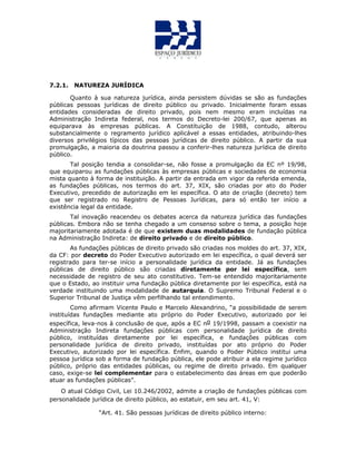 7.2.1. NATUREZA JURÍDICA
Quanto à sua natureza jurídica, ainda persistem dúvidas se são as fundações
públicas pessoas jurídicas de direito público ou privado. Inicialmente foram essas
entidades consideradas de direito privado, pois nem mesmo eram incluídas na
Administração Indireta federal, nos termos do Decreto-lei 200/67, que apenas as
equiparava às empresas públicas. A Constituição de 1988, contudo, alterou
substancialmente o regramento jurídico aplicável a essas entidades, atribuindo-lhes
diversos privilégios típicos das pessoas jurídicas de direito público. A partir da sua
promulgação, a maioria da doutrina passou a conferir-lhes natureza jurídica de direito
público.
Tal posição tendia a consolidar-se, não fosse a promulgação da EC nº 19/98,
que equiparou as fundações públicas às empresas públicas e sociedades de economia
mista quanto à forma de instituição. A partir da entrada em vigor da referida emenda,
as fundações públicas, nos termos do art. 37, XIX, são criadas por ato do Poder
Executivo, precedido de autorização em lei específica. O ato de criação (decreto) tem
que ser registrado no Registro de Pessoas Jurídicas, para só então ter início a
existência legal da entidade.
Tal inovação reacendeu os debates acerca da natureza jurídica das fundações
públicas. Embora não se tenha chegado a um consenso sobre o tema, a posição hoje
majoritariamente adotada é de que existem duas modalidades de fundação pública
na Administração Indireta: de direito privado e de direito público.
As fundações públicas de direito privado são criadas nos moldes do art. 37, XIX,
da CF: por decreto do Poder Executivo autorizado em lei específica, o qual deverá ser
registrado para ter-se início a personalidade jurídica da entidade. Já as fundações
públicas de direito público são criadas diretamente por lei específica, sem
necessidade de registro de seu ato constitutivo. Tem-se entendido majoritariamente
que o Estado, ao instituir uma fundação pública diretamente por lei específica, está na
verdade instituindo uma modalidade de autarquia. O Supremo Tribunal Federal e o
Superior Tribunal de Justiça vêm perfilhando tal entendimento.
Como afirmam Vicente Paulo e Marcelo Alexandrino, “a possibilidade de serem
instituídas fundações mediante ato próprio do Poder Executivo, autorizado por lei
específica, leva-nos à conclusão de que, após a EC no 19/1998, passam a coexistir na
Administração Indireta fundações públicas com personalidade jurídica de direito
público, instituídas diretamente por lei específica, e fundações públicas com
personalidade jurídica de direito privado, instituídas por ato próprio do Poder
Executivo, autorizado por lei específica. Enfim, quando o Poder Público institui uma
pessoa jurídica sob a forma de fundação pública, ele pode atribuir a ela regime jurídico
público, próprio das entidades públicas, ou regime de direito privado. Em qualquer
caso, exige-se lei complementar para o estabelecimento das áreas em que poderão
atuar as fundações públicas”.
O atual Código Civil, Lei 10.246/2002, admite a criação de fundações públicas com
personalidade jurídica de direito público, ao estatuir, em seu art. 41, V:
“Art. 41. São pessoas jurídicas de direito público interno:
 