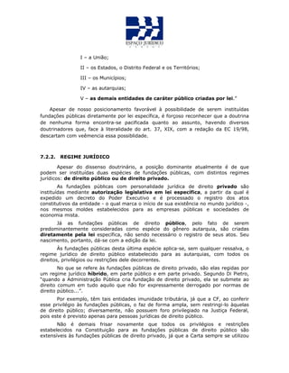 I – a União;
II – os Estados, o Distrito Federal e os Territórios;
III – os Municípios;
IV – as autarquias;
V – as demais entidades de caráter público criadas por lei.”
Apesar de nosso posicionamento favorável à possibilidade de serem instituídas
fundações públicas diretamente por lei específica, é forçoso reconhecer que a doutrina
de nenhuma forma encontra-se pacificada quanto ao assunto, havendo diversos
doutrinadores que, face à literalidade do art. 37, XIX, com a redação da EC 19/98,
descartam com veêmencia essa possiblidade.
7.2.2. REGIME JURÍDICO
Apesar do dissenso doutrinário, a posição dominante atualmente é de que
podem ser instituídas duas espécies de fundações públicas, com distintos regimes
jurídicos: de direito público ou de direito privado.
As fundações públicas com personalidade jurídica de direito privado são
instituídas mediante autorização legislativa em lei específica, a partir da qual é
expedido um decreto do Poder Executivo e é processado o registro dos atos
constitutivos da entidade - o qual marca o início de sua existência no mundo jurídico -,
nos mesmos moldes estabelecidos para as empresas públicas e sociedades de
economia mista.
Já as fundações públicas de direito público, pelo fato de serem
predominantemente consideradas como espécie do gênero autarquia, são criadas
diretamente pela lei específica, não sendo necessário o registro de seus atos. Seu
nascimento, portanto, dá-se com a edição da lei.
Às fundações públicas desta última espécie aplica-se, sem qualquer ressalva, o
regime jurídico de direito público estabelecido para as autarquias, com todos os
direitos, privilégios ou restrições dele decorrentes.
No que se refere às fundações públicas de direito privado, são elas regidas por
um regime jurídico híbrido, em parte público e em parte privado. Segundo Di Pietro,
“quando a Administração Pública cria fundação de direito privado, ela se submete ao
direito comum em tudo aquilo que não for expressamente derrogado por normas de
direito público...”.
Por exemplo, têm tais entidades imunidade tributária, já que a CF, ao conferir
esse privilégio às fundações públicas, o faz de forma ampla, sem restringi-lo àquelas
de direito público; diversamente, não possuem foro privilegiado na Justiça Federal,
pois este é previsto apenas para pessoas jurídicas de direito público.
Não é demais frisar novamente que todos os privilégios e restrições
estabelecidos na Constituição para as fundações públicas de direito público são
extensíveis às fundações públicas de direito privado, já que a Carta sempre se utilizou
 