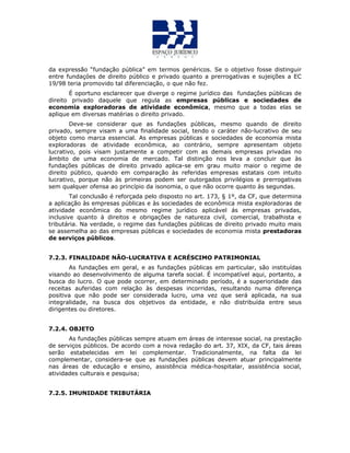 da expressão “fundação pública” em termos genéricos. Se o objetivo fosse distinguir
entre fundaçóes de direito público e privado quanto a prerrogativas e sujeições a EC
19/98 teria promovido tal diferenciação, o que não fez.
É oportuno esclarecer que diverge o regime jurídico das fundações públicas de
direito privado daquele que regula as empresas públicas e sociedades de
economia exploradoras de atividade econômica, mesmo que a todas elas se
aplique em diversas matérias o direito privado.
Deve-se considerar que as fundações públicas, mesmo quando de direito
privado, sempre visam a uma finalidade social, tendo o caráter não-lucrativo de seu
objeto como marca essencial. As empresas públicas e sociedades de economia mista
exploradoras de atividade econômica, ao contrário, sempre apresentam objeto
lucrativo, pois visam justamente a competir com as demais empresas privadas no
âmbito de uma economia de mercado. Tal distinção nos leva a concluir que às
fundações públicas de direito privado aplica-se em grau muito maior o regime de
direito público, quando em comparação às referidas empresas estatais com intuito
lucrativo, porque não às primeiras podem ser outorgados privilégios e prerrogativas
sem qualquer ofensa ao princípio da isonomia, o que não ocorre quanto às segundas.
Tal conclusão é reforçada pelo disposto no art. 173, § 1º, da CF, que determina
a aplicação às empresas públicas e às sociedades de econômica mista exploradoras de
atividade econômica do mesmo regime jurídico aplicável ás empresas privadas,
inclusive quanto à direitos e obrigações de natureza civil, comercial, trabalhista e
tributária. Na verdade, o regime das fundações públicas de direito privado muito mais
se assemelha ao das empresas públicas e sociedades de economia mista prestadoras
de serviços públicos.
7.2.3. FINALIDADE NÃO-LUCRATIVA E ACRÉSCIMO PATRIMONIAL
As fundações em geral, e as fundações públicas em particular, são instituídas
visando ao desenvolvimento de alguma tarefa social. É incompatível aqui, portanto, a
busca do lucro. O que pode ocorrer, em determinado período, é a superioridade das
receitas auferidas com relação às despesas incorridas, resultando numa diferença
positiva que não pode ser considerada lucro, uma vez que será aplicada, na sua
integralidade, na busca dos objetivos da entidade, e não distribuída entre seus
dirigentes ou diretores.
7.2.4. OBJETO
As fundações públicas sempre atuam em áreas de interesse social, na prestação
de serviços públicos. De acordo com a nova redação do art. 37, XIX, da CF, tais áreas
serão estabelecidas em lei complementar. Tradicionalmente, na falta da lei
complementar, considera-se que as fundações públicas devem atuar principalmente
nas áreas de educação e ensino, assistência médica-hospitalar, assistência social,
atividades culturais e pesquisa;
7.2.5. IMUNIDADE TRIBUTÁRIA
 