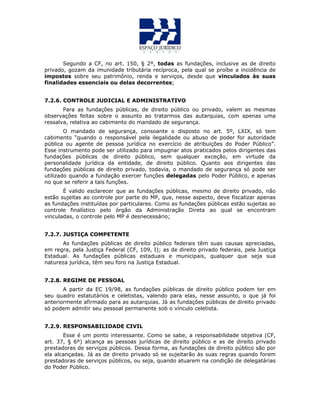 Segundo a CF, no art. 150, § 2º, todas as fundações, inclusive as de direito
privado, gozam da imunidade tributária recíproca, pela qual se proíbe a incidência de
impostos sobre seu patrimônio, renda e serviços, desde que vinculados às suas
finalidades essenciais ou delas decorrentes;
7.2.6. CONTROLE JUDICIAL E ADMINISTRATIVO
Para as fundações públicas, de direito público ou privado, valem as mesmas
observações feitas sobre o assunto ao tratarmos das autarquias, com apenas uma
ressalva, relativa ao cabimento do mandado de segurança.
O mandado de segurança, consoante o disposto no art. 5º, LXIX, só tem
cabimento “quando o responsável pela ilegalidade ou abuso de poder for autoridade
pública ou agente de pessoa jurídica no exercício de atribuições do Poder Público”.
Esse instrumento pode ser utilizado para impugnar atos praticados pelos dirigentes das
fundações públicas de direito público, sem qualquer exceção, em virtude da
personalidade jurídica da entidade, de direito público. Quanto aos dirigentes das
fundações públicas de direito privado, todavia, o mandado de segurança só pode ser
utilizado quando a fundação exercer funções delegadas pelo Poder Público, e apenas
no que se referir a tais funções.
É valido esclarecer que as fundações públicas, mesmo de direito privado, não
estão sujeitas ao controle por parte do MP, que, nesse aspecto, deve fiscalizar apenas
as fundações instituídas por particulares. Como as fundações públicas estão sujeitas ao
controle finalístico pelo órgão da Administração Direta ao qual se encontram
vinculadas, o controle pelo MP é desnecessário;
7.2.7. JUSTIÇA COMPETENTE
As fundações públicas de direito público federais têm suas causas apreciadas,
em regra, pela Justiça Federal (CF, 109, I); as de direito privado federais, pela Justiça
Estadual. As fundações públicas estaduais e municipais, qualquer que seja sua
natureza jurídica, têm seu foro na Justiça Estadual.
7.2.8. REGIME DE PESSOAL
A partir da EC 19/98, as fundações públicas de direito público podem ter em
seu quadro estatutários e celetistas, valendo para elas, nesse assunto, o que já foi
anteriormente afirmado para as autarquias. Já as fundações públicas de direito privado
só podem admitir seu pessoal permanente sob o vínculo celetista.
7.2.9. RESPONSABILIDADE CIVIL
Esse é um ponto interessante. Como se sabe, a responsabilidade objetiva (CF,
art. 37, § 6º) alcança as pessoas jurídicas de direito público e as de direito privado
prestadoras de serviços públicos. Dessa forma, as fundações de direito público são por
ela alcançadas. Já as de direito privado só se sujeitarão às suas regras quando forem
prestadoras de serviços públicos, ou seja, quando atuarem na condição de delegatárias
do Poder Público.
 