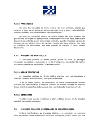 7.2.10. PATRIMÔNIO
Os bens das fundações de direito público são bens públicos, fazendo jus,
portanto, a todos os privilégios que caracterizam tais bens, a saber, inalienalbilidade,
impenhorabilidade, imprescritibilidade e não-onerabilidade .
Os bens das fundações públicas de direito privado são bens privados, não
gozando dos privilégios dos bens públicos. O Professor Bandeira de Mello, entre outros
doutrinadores, entende que os bens dessas entidades, quando vinculados à prestação
de algum serviço público, devem ser também considerados bens públicos, com todas
os privilégios daí decorrentes. Mas essa questão dá margem a fortes debates
doutrinários.
7.2.11. PRIVILÉGIOS PROCESSUAIS
As fundações públicas de direito público gozam de todos os privilégios
processuais outorgados às autarquias, já as de direito privado se sujeitam às mesmas
normas processuais que as entidades privadas em geral.
7.2.12. ATOS E CONTRATOS
As fundações públicas de direito público praticam atos administrativos e
celebram contratos administrativos, sem qualquer ressalva.
Já as de direito privado, no desempenho da função administrativa, também
realizam atos administrativos e celebram contratos de mesma natureza. No exercício
de sua finalidade específica, todavia, seus atos e contratos são de caráter privado.
7.2.13. DIRIGENTES
Também nesse assunto remetemos o leitor ao tópico em que ele foi discutido
quando tratamos das autarquias.
7.3. EMPRESAS PÚBLICAS E SOCIEDADES DE ECONOMIA MISTA
Embora inconfundíveis, as empresas públicas e as sociedades de economia
mista apresentam diversos pontos em comum no seu regime jurídico, motivo pelo qual
 