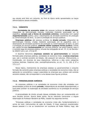 seu estudo será feito em conjunto. Ao final do tópico serão apresentados os traços
diferenciadores dessas entidades.
7.3.1. CONCEITO
Sociedades de economia mista são pessoas jurídicas de direito privado,
integrantes da Administração Indireta, instituídas mediante autorização em lei
específica, sempre sob a forma de sociedade anônima, constituídas com capital
majoritariamente público, para o desempenho de atividade econômica de produção
ou comercialização de bens, ou para a prestação de serviços públicos.
Empresas públicas são pessoas jurídicas de direito privado, integrantes da
Administração Indireta, criadas mediante autorização em lei específica, para o
desempenho de atividade econômica de produção ou comercialização de bens, ou para
a prestação de serviços públicos, podendo adotar qualquer forma jurídica e tendo
seu capital formado exclusivamente por recursos públicos. Na esfera federal, esse é
o conceito legal de empresa pública, oriundo da conjugação do art. 5º, II, do Decreto-
lei 200/67 com o art. 173 da CF.
A doutrina denomina empresas estatais ou governamentais ao conjunto
formado pelas empresas públicas, sociedades de economia mista e outras empresas
que, sob o controle acionário do Estado, não possuem tal natureza. Efetivamente, a
Constituição, em diversos de seus dispositivos, refere-se a elas como categorias
jurídicas distintas. Podemos citar, exemplificativamente, os art. 71, II, 165, § 5º e
173, § 1º.
Nesse tópico, chamaremos de empresas estatais ou governamentais o conjunto
formado tão somente pelas empresas públicas e sociedades de economia mista, não se
aplicando os comentários a seguir expendidos às empresas que, embora sob controle
acionário estatal, não correspondem a uma dessas duas figuras jurídicas.
7.3.2. PERSONALIDADE JURÍDICA
As empresas públicas e as sociedades de economia mista são entidades com
personalidade jurídica de direito privado, independente da atividade desempenhada, a
qual pode consistir na exploração de atividade econômica ou na prestação de serviços
públicos.
A personalidade de direito privado dessas entidades deve ser compreendida em
seus devidos termos. Acerca deste ponto, faz-se relevante transcrever a arguta
observação do Professor Bandeira de Mello, vazada nos seguintes termos:
“Empresas públicas e sociedades de economia mista são, fundamentalmente e
acima de tudo, instrumentos de ação do Estado. O traço essencial caracterizador
dessas pessoas é o de se constituírem em auxiliares do Poder Público; logo, são
 