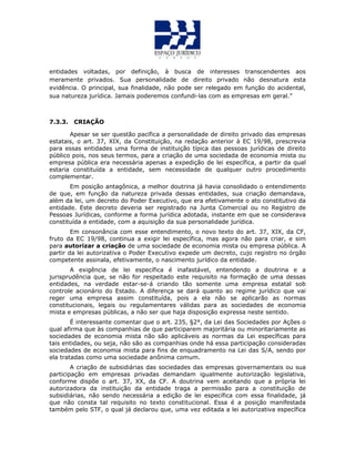 entidades voltadas, por definição, à busca de interesses transcendentes aos
meramente privados. Sua personalidade de direito privado não desnatura esta
evidência. O principal, sua finalidade, não pode ser relegado em função do acidental,
sua natureza jurídica. Jamais poderemos confundi-las com as empresas em geral.”
7.3.3. CRIAÇÃO
Apesar se ser questão pacífica a personalidade de direito privado das empresas
estatais, o art. 37, XIX, da Constituição, na redação anterior à EC 19/98, prescrevia
para essas entidades uma forma de instituição típica das pessoas jurídicas de direito
público pois, nos seus termos, para a criação de uma sociedada de economia mista ou
empresa pública era necessária apenas a expedição de lei específica, a partir da qual
estaria constituída a entidade, sem necessidade de qualquer outro procedimento
complementar.
Em posição antagônica, a melhor doutrina já havia consolidado o entendimento
de que, em função da natureza privada dessas entidades, sua criação demandava,
além da lei, um decreto do Poder Executivo, que era efetivamente o ato constitutivo da
entidade. Este decreto deveria ser registrado na Junta Comercial ou no Registro de
Pessoas Jurídicas, conforme a forma jurídica adotada, instante em que se considerava
constituída a entidade, com a aquisição da sua personalidade jurídica.
Em consonância com esse entendimento, o novo texto do art. 37, XIX, da CF,
fruto da EC 19/98, continua a exigir lei específica, mas agora não para criar, e sim
para autorizar a criação de uma sociedade de economia mista ou empresa pública. A
partir da lei autorizativa o Poder Executivo expede um decreto, cujo registro no órgão
competente assinala, efetivamente, o nascimento jurídico da entidade.
A exigência de lei específica é inafastável, entendendo a doutrina e a
jurisprudência que, se não for respeitado este requisito na formação de uma dessas
entidades, na verdade estar-se-á criando tão somente uma empresa estatal sob
controle acionário do Estado. A diferença se dará quanto ao regime jurídico que vai
reger uma empresa assim constituída, pois a ela não se aplicarão as normas
constitucionais, legais ou regulamentares válidas para as sociedades de economia
mista e empresas públicas, a não ser que haja disposição expressa neste sentido.
É interessante comentar que o art. 235, §2°, da Lei das Sociedades por Ações o
qual afirma que às companhias de que participarem majoritária ou minoritariamente as
sociedades de economia mista não são aplicáveis as normas da Lei específicas para
tais entidades, ou seja, não são as companhias onde há essa participação consideradas
sociedades de economia mista para fins de enquadramento na Lei das S/A, sendo por
ela tratadas como uma sociedade anônima comum.
A criação de subsidiárias das sociedades das empresas governamentais ou sua
participação em empresas privadas demandam igualmente autorização legislativa,
conforme dispõe o art. 37, XX, da CF. A doutrina vem aceitando que a própria lei
autorizadora da instituição da entidade traga a permissão para a constituição de
subsidiárias, não sendo necessária a edição de lei específica com essa finalidade, já
que não consta tal requisito no texto constitucional. Essa é a posição manifestada
também pelo STF, o qual já declarou que, uma vez editada a lei autorizativa específica
 