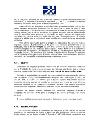para a criação da entidade, se nela já houver a permissão para o estabelecimento de
subsidiárias, “o requisito da autorização legislativa (CF, art. 37, XX) acha-se cumprido,
não sendo necessária a edição de lei especial para cada caso”.
A extinção das sociedades de economia mista e empresas públicas, por sua vez,
requer também autorização legislativa em lei específica, a partir da qual o Poder
Executivo expedirá o decreto devido e providenciará a baixa dos atos constitutivos do
registro público. Isso se dá em virtude do princípio da simetria, pois, se a Constituição
exige lei específica para autorizar a instituição do ente, apenas um instrumento
normativo de mesma natureza pode permitir seu desaparecimento. O mesmo
raciocínio é válido para a extinção de suas subsidiárias, a qual demanda autorização
legislativa.
Uma última observação quanto à criação das sociedades de economia mista e
empresas públicas. Eventualmente, a lei pode não autorizar propriamente a sua
instituição, mas a transformação de um órgão público ou de uma autarquia (ou
mesmo fundação) em uma entidade dessa espécie. Poderá também a lei autorizar a
desapropriação das ações de uma sociedade privada, ou a subscrição de ações de uma
sociedade anônima, em percentual que permita ao Poder Público exercer seu controle,
com a expressa disposição de que a pessoa jurídica assim constituída terá a natureza
jurídica de uma sociedade de economia mista ou empresa pública.
7.3.4. OBJETO
Geralmente as empresas públicas e sociedades de economia mista são instituídas
com a finalidade de explorar uma atividade de natureza econômica, seja a mesma
industrial ou comercial. Seu objeto, portanto, em regra é de natureza lucrativa.
Contudo, a possibilidade de criação de uma entidade da Administração Indireta
com tal objetivo (lucro), é consideravelmente mitigada pela Constituição. A Carta, em
seu art. 173, é taxativa ao admitir que o Estado explore diretamente atividade
econômica somente quando tal medida for necessária em virtude de imperativos de
segurança nacional ou de relevantes interesses coletivos. Fora desses permissivos
constitucionais é ilegítima a intervenção direta do Estado no domínio econômico.
Embora em menor número, também são instituídas empresas públicas e
sociedades de economia mista para a prestação de serviços públicos, sem intuito
lucrativo.
O regime jurídico, em um caso e em outro, é diferente, como veremos a seguir.
7.3.5. REGIME JURÍDICO
As empresas públicas e sociedades de economia mista, apesar de sempre
ostentarem personalidade de direito privado, ora são regidas por regime jurídico de
direito público, ora de direito privado. A Emenda nº 19/1998 adotou claramente uma
 