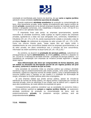 orientação já manifestada pela maioria da doutrina, de que varia o regime jurídico
aplicável a essas entidades conforme sua área de atuação.
Quando explorarem atividade econômica de produção ou comercialização de
bens, área tipicamente privada, serão regidas principalmente pelo regime jurídico de
direito privado, equiparando-se às demais empresas atuantes no mercado quanto aos
direitos e obrigações comerciais, civis, trabalhistas e tributários. O art. 173 da CF é a
norma-matriz a ser aplicada nesse caso.
É importante frisar este ponto: as empresas governamentais, quando
exercentes de atividade econômica, estão sujeitas ao regime próprio das empresas
privadas, igualando-se a estas nas suas obrigações civis, comerciais, trabalhistas e
tributárias (CF, art. 173, § 1o, II), sendo expressamente vedada a concessão a elas de
privilégios fiscais não extensivos às empresas do setor privado (CF, art. 173, § 2o).
Como nos informa Vicente paulo, “essas regras têm por objeto evitar o
estabelecimento de uma concorrência desleal entre as empresas governamentais e as
do setor privado, em plena consonância com o princípio da livre concorrência,
informador da ordem econômica na atual Carta (CF, art. 170, § IV).”
Ao contrário, se atuarem na prestação de serviços públicos, subordinam-se
precipuamente ao regime administrativo, de direito público, conforme o disposto no
art. 175 da CF. A natureza da atividade exercida – prestação de serviços públicos – e a
inexistência de competição com empresas da iniciativa privada legitimam a adoção
desse regime.
Essa diferenciação não deve ser compreendida de forma absoluta, pois
em ambas as situações há derrogação parcial de um regime jurídico em prol
de outro, conforme a matéria de que se trate.
Uma sociedade de economia mista ou empresa pública que pratique atividade
econômica rege-se predominantemente pelo direito privado, como antes salientamos;
entretanto, sujeita-se a algumas normas de caráter público, como a obrigatoriedade de
concurso público para o ingresso no seu quadro e a proibição de acumulação de
cargos, empregos ou funções públicas pelos seus empregados.
Já uma empresa estatal que preste serviço público, apesar de vincular-se
sobretudo às normas de direito público, em alguns pontos é alcançada por normas de
natureza privada, como as referentes à sua criação, que se efetiva com o registro de
seus atos constitutivos, de modo idêntico às empresas em geral.
Conseqüentemente, podemos considerar que as sociedades de economia mista e
empresas públicas sujeitam-se sempre a regime jurídico híbrido: se explorarem
atividade econômica de produção ou comercialização de bens, será ele
predominantemente privado; se prestarem serviços públicos, será ele
preponderantemente público.
7.3.6. PESSOAL
 