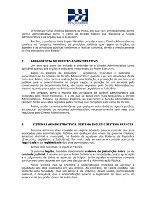 O Professor Celso Antônio Bandeira de Mello, por sua vez, sinteticamente define
Direito Administrativo como “o ramo do Direito Público que disciplina a função
administrativa e os órgãos que a exercem”.
Por fim, o professor Hely Lopes Meirelles considera que o Direito Administrativo
consiste no “conjunto harmônico de princípios jurídicos que regem os orgãos, os
agentes e as atividades públicas tendentes a realizar concreta, direta e imediatamente
os fins desejados pelo Estado”.
7. ABRANGÊNCIA DO DIREITO ADMINISTRATIVO
Um erro que deve ser evitado é entender-se o Direito Administrativo como
aplicável apenas aos órgãos e entidades integrantes do Poder Executivo.
Todos os Poderes da República – Legislativo, Executivo e Judiciário –
subordinam-se às normas de Direito Administrativo quando exercem atividades desta
natureza. Assim, atos como a realização de uma licitação, a promoção de um concurso
público para o preenchimento de cargos vagos, a punição de um servidor pelo
cometimento de determinada falta, são todos regrados pelo Direito Administrativo,
mesmo quando praticados no âmbito nos Poderes Legislativo e Judiciário.
Em verdade, como a maioria das atividades de caráter administrativo são
exercidas pelo Poder Executivo, é a ele que se aplica com mais frequência o Direito
Administrativo. Todavia, os demais Poderes, ao exercerem a função administrativa,
também terão seus atos regrados pelas normas que compõem este ramo do Direito.
Assim, modernamente entende-se que qualquer autoridade ou agente público,
ao praticar atividades de natureza administrativa, necessariamente terá seus atos
regulados pelo Direito Administrativo.
8. SISTEMAS ADMINISTRATIVOS: SISTEMA INGLÊS E SISTEMA FRANCÊS
Sistema administrativo consiste no regime adotado para o controle dos atos
praticados pela Administração Pública, em qualquer dos níveis de governo (federal,
estadual, distrital e municipal), no âmbito de qualquer dos Poderes da República
(Executivo, Legislativo e Judiciário). Por meio dele se exerce o controle acerca da
legalidade e da legitimidade dos atos administrativos.
Temos dois sistemas: o inglês e francês.
O sistema inglês, também denominado sistema de jurisdição única ou de
controle judicial, é aquele em que o Poder Judiciário é competente para a apreciação
e o julgamento de todas as espécies de litígios, tanto aqueles envolvendo somente
particulares como aqueles em que uma das partes é a Administração Pública.
Nesse sistema não se encontra a Administração impedida de apreciar a
legalidade dos atos praticados em seu âmbito. Ao contrário, tal tarefa constitui não
somente uma faculdade, mas um dever a ela imposto. Assim sendo, perfeitamente
possível, e desejável, que a Administração aprecie a legalidade de seus atos, no
exercício de seu poder-dever de autotutela.
 