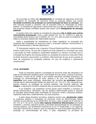 Do enunciado se infere pelo descabimento do mandado de segurança contra ato
de dirigente de sociedade de economia mista ou empresa pública que exerça
atividade econômica de produção ou comercialização de bens ou serviços, que
tem natureza privada e, portanto, não se enquadra entre as “atribuições do poder
público”. O mandado de segurança é instrumento que só pode ser utilizada contra ato
dos dirigentes dessas entidades quando elas atuam como delegatárias de serviços
públicos.
A ressalva feita com relação ao mandado de segurança não é válida para outros
instrumentos processuais, como a ação popular (CF, art. 5º, LXXIII) e a ação por
improbidade administrativa (Lei 9.429/92, art. 1º e 2º), para os quais os dirigentes de
todas as empresas estatais têm legitimidade passiva.
Sobre a possibilidade de interferência do Poder Legislativo na nomeação dos
dirigentes das sociedades de economia mista e empresas públicas, transcrevemos a
lição de Vicente paulo e Marcelo Alexandrino:
“É interessante registrar que o Supremo Tribunal Federal perfilhou o entendimento,
embora ainda liminar, de que não é legítima lei local (estadual ou municipal) que exija
a aprovação do Poder Legislativo (assembléia legislativa ou câmara municipal) para a
nomeação de dirigente de empresa pública ou sociedade de economia mista pelo Chefe
do Poder Executivo (governador ou prefeito), diferentemente do que ocorre quando se
trata de autarquias ou fundações públicas, em que tal exigência é plenamente
constitucional.”
7.3.8. LICITAÇÃO
Todas as empresas públicas e sociedades de economia mista são obrigadas a se
valer do procedimento licitatório para a contratação de suas obras, compras e serviços.
A diferença, a partir da EC 19/98, é que quando exercerem atividade econômica, de
produção ou comercialização de bens, poderá a lei criar um regime licitatório
específico para essas entidades, observados tão somente os princípios daquele
previsto para a Administração Pública em geral (CF, art. 173, § 1º, III); enquanto que,
quando atuarem na prestação de serviços públicos, elas deverão observar, na
íntegra, o regramento licitatório estatuído para as pessoas jurídicas de direito público.
A Lei 8.666/93, que estabelece normas gerais sobre licitações e contratos no
âmbito administrativo, entretanto, não faz qualquer diferenciação quanto à natureza
da atividade desenvolvida pelas sociedades de economia mista e empresas públicas,
sujeitando todas elas, indistintamente, aos seus preceitos.
A partir dessa disciplina normativa, podemos concluir que, atualmente, todas
as empresas públicas e sociedades de economia mista da Administração Pública
sujeitam-se aos ditames da Lei 8.666/1993. No futuro, após a edição da lei referida no
art. 173, § 1°, III, da CF, haverá dois regimes licitatórios diferenciados para essas
entidades: o primeiro aplicável quando a atividade desempenhada for de prestação de
serviços públicos, que atualmente encontra-se na Lei nº 8.666/1993; e um segundo,
mais ágil e flexível que o anterior, para as situações em que há atividade econômica de
produção ou comercialização de bens, o qual, respeitados os princípios da
 