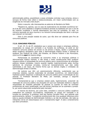 administração pública, possibilitará a essas entidades contratar suas compras, obras e
serviços de forma mais célere e desburocratizada, em maior conformidade com as
exigências do mercado onde atuam.
Sobre o assunto, são interessantes as palavras de Bandeira de Mello:
“Registra-se, apenas, que no caso de exploradoras de atividade econômica ter-
se-á de dar como afastada a exigência licitatória perante as hipóteses em que o uso de
tal instituto inviabiliza o normal desempenho que lhes foi cometido; ou seja: na
rotineira aquisição de seus insumos e na rotineira comercialização dos bens e serviços
que colocam no mercado”.
Esta é uma posição isolada do autor, que não deve ser adotada para fins de
concursos públicos.
7.3.9. CONCURSO PÚBLICO
O art. 37, II, da CF, estabelece que o acesso aos cargos e empregos públicos,
ressalvados os cargos em comissão e as funções de confiança, só pode se dar
mediante concurso público de provas ou de provas e títulos, sendo o cumprimento
desta exigência obrigatório para toda a Administração Pública Direta e Indireta de
qualquer dos Poderes da União, dos Estados, do Distrito Federal e dos Municípios,
como se lê no caput do mesmo artigo.
Pertencendo as sociedades de economia mista e as empresas públicas à
Administração Pública Indireta, e não tendo o texto constitucional feito qualquer
ressalva quanto à necessidade de concurso público para o preenchimento de empregos
públicos nessas entidades, mesmo quando regidas majoritariamente pelas normas
aplicáveis às empresas privadas, conclui-se necessariamente que elas estão
submetidas a tal regra, da mesma forma que os demais órgãos e entidades da
Administração Direta e Indireta.
Há autores que têm um posicionamento diferente, sustentando que as
empresas estatais, quando exploradas de atividade econômica, em determinadas
hipóteses podem dispensar a realização de concurso público para a contratação de seu
pessoal. O Professor Bandeira de Mello, por exemplo, advoga o seguinte
entendimento:
“Compreende-se que a empresa estatal pode, legitimamente, prescindir da
realização de concurso público nas situações em que sua realização obstaria a alguma
necessidade de imediata admissão de pessoal ou quando se trate de contratar
profissionais de maior qualificação, que não teriam interesse em se submeter a prestá-
lo, por serem absorvidos avidamente pelo mercado”.
A maioria da doutrina, por outro lado, considera o concurso público exigência
inafastável em qualquer circunstância, ressalvados os cargos em comissão e as
funções de confiança. O professor José dos Santos Carvalho Filho, que defende este
posicionamento, declara: “a exigência constitucional não criou qualquer diferença entre
esta ou aquela entidade da Administração Indireta e, se não há restrição, não cabe ao
intérprete criá-la em descompasso com o mandamento legal”. É este o entendimento
que deve prevalecer.
 
