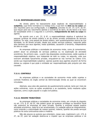 7.3.10. RESPONSABILIDADE CIVIL
No direito pátrio há basicamente duas espécies de responsabilidade: a
subjetiva, cuja fonte normativa é o Código Civil, e que tem no dolo ou na culpa um
dos requisitos para sua configuração; e a objetiva, prevista no art. 37, § 6°, da CF,
que requer para seu nascimento apenas a ocorrência do dano, do ato lesivo e do nexo
de causalidade entre o o segundo e o primeiro, independente de dolo ou culpa do
agente.
De acordo com o art. 37, § 6º, a responsabilidade objetiva é aplicável às
pessoas jurídicas de direito público e às de direito privado prestadoras de serviços
públicos. Ou seja, uma pessoa de direito público, sem questionamentos acerca da sua
atividade, ou de direito privado, desde que preste serviços públicos, responde pelos
atos danosos que seus agentes, nesta qualidade, causarem a terceiros, independente
de dolo ou culpa.
As empresas públicas e sociedades de economia mista, como já comentamos,
podem atuar na prestação de serviços públicos ou na exploração de atividade
econômica. No primeiro caso, a partir das disposições constitucionais, estão sujeitas à
responsabilidade objetiva, que independe de dolo ou culpa; no segundo, visto que
exercem atividade tipicamente privada, enquadram-se nas normas do Códico Civil,
sendo sua responsabilidade subjetiva: apenas quando seus agentes atuarem de forma
dolosa ou culposa é que pode a entidade ser responsabilizada pelo prejuízo por eles
causado.
7.3.11. CONTROLE
As empresas públicas e as sociedades de economia mista estão sujeitas a
controle finalístico do órgão central da Administração Direta ao qual se encontram
vinculadas.
Ademais, seus atos são passíveis de questionamento judicial, tanto por meio de
ações ordinárias, como as ações anulatórias e as cautelares, tanto mediante ações
especiais, como a ação popular e a ação civil pública.
7.3.12. REGIME TRIBUTÁRIO
As empresas públicas e sociedades de economia mista, em virtude do disposto
no art. 173, § 2º, da CF, não podem gozar de qualquer privilégio ou benefício fiscal
não extensivo às empresas do setor privado. Quando a empresa estatal explora
atividade econômica, nada há a ser acrescentado, e a vedação aplica-se integralmente,
como entende a unanimidade de nossos autores; todavia, quando ela presta serviços
públicos há certa controvérsia sobre a matéria.
Não são poucos os autores que entendem, nesse caso, inaplicável o art. 173, §
2º, da CF, pois tal vedação destina-se a impedir que as empresas públicas e as
 