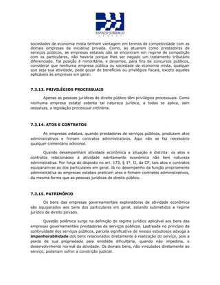 sociedades de economia mista tenham vantagem em termos de competividade com as
demais empresas da iniciativa privada. Como, ao atuarem como prestadoras de
serviços públicos, as empresas estatais não se encontram em regime de competição
com os particulares, não haveria porque lhes ser negado um tratamento tributário
diferenciado. Tal posição é minoritária, e devemos, para fins de concursos públicos,
considerar que nenhuma empresa pública ou sociedade de economia mista, qualquer
que seja sua atividade, pode gozar de benefícios ou privilégios fiscais, exceto aqueles
aplicáveis às empresas em geral.
7.3.13. PRIVILÉGIOS PROCESSUAIS
Apenas as pessoas jurídicas de direito público têm privilégios processuais. Como
nenhuma empresa estatal ostenta tal natureza jurídica, a todas se aplica, sem
ressalvas, a legislação processual ordinária.
7.3.14. ATOS E CONTRATOS
As empresas estatais, quando prestadoras de serviços públicos, produzem atos
administrativos e firmam contratos administrativos. Aqui não se faz necessário
qualquer comentário adicional.
Quando desempenham atividade econômica a situação é distinta: os atos e
contratos relacionados à atividade estritamente econômica não tem natureza
administrativa. Por força do disposto no art. 173, § 1º, II, da CF, tais atos e contratos
equiparam-se ao dos particulares em geral. Já no desempenho da função propriamente
administrativa as empresas estatais praticam atos e firmam contratos administrativos,
da mesma forma que as pessoas jurídicas de direito público.
7.3.15. PATRIMÔNIO
Os bens das empresas governamentais exploradoras de atividade econômica
são equiparados aos bens dos particulares em geral, estando submetidos a regime
jurídico de direito privado.
Questão polêmica surge na definição do regime jurídico aplicável aos bens das
empresas governamentais prestadoras de serviços públicos. Lastreada no princípio da
continuidade dos serviços públicos, parcela significativa de nossos estudiosos advoga a
impenhorabilidade dos bens relacionados diretamente à realização do serviço, pois a
perda de sua propriedade pela entidade dificultaria, quando não impediria, o
desenvolvimento normal da atividade. Os demais bens, não vinculados diretamente ao
serviço, poderiam sofrer a constrição judicial.
 